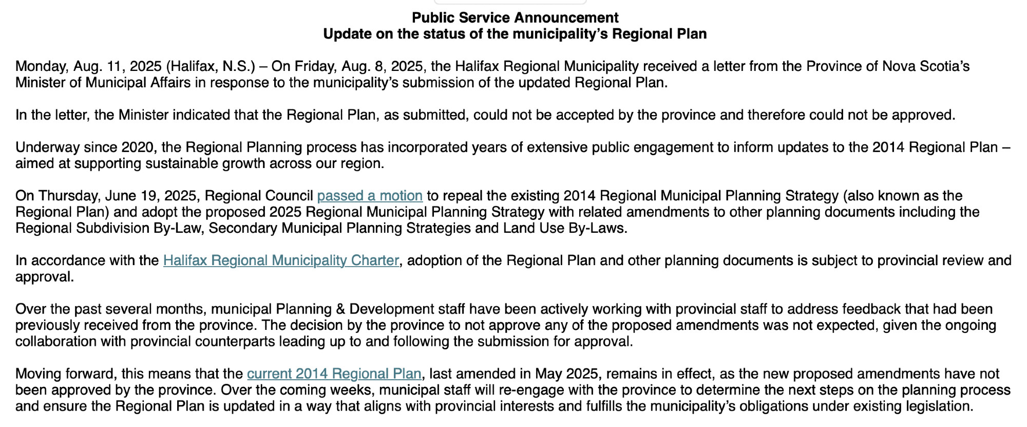 Public Service Announcement
Update on the status of the municipality’s Regional Plan
 
Monday, Aug. 11, 2025 (Halifax, N.S.) – On Friday, Aug. 8, 2025, the Halifax Regional Municipality received a letter from the Province of Nova Scotia’s Minister of Municipal Affairs in response to the municipality’s submission of the updated Regional Plan.
 
In the letter, the Minister indicated that the Regional Plan, as submitted, could not be accepted by the province and therefore could not be approved.
 
Underway since 2020, the Regional Planning process has incorporated years of extensive public engagement to inform updates to the 2014 Regional Plan – aimed at supporting sustainable growth across our region.
 
On Thursday, June 19, 2025, Regional Council passed a motion to repeal the existing 2014 Regional Municipal Planning Strategy (also known as the Regional Plan) and adopt the proposed 2025 Regional Municipal Planning Strategy with related amendments to other planning documents including the Regional Subdivision By-Law, Secondary Municipal Planning Strategies and Land Use By-Laws.
 
In accordance with the Halifax Regional Municipality Charter, adoption of the Regional Plan and other planning documents is subject to provincial review and approval.
 
Over the past several months, municipal Planning & Development staff have been actively working with provincial staff to address feedback that had been previously received from the province. The decision by the province to not approve any of the proposed amendments was not expected, given the ongoing collaboration with provincial counterparts leading up to and following the submission for approval.
 
Moving forward, this means that the current 2014 Regional Plan, last amended in May 2025, remains in effect, as the new proposed amendments have not been approved by the province. Over the coming weeks, municipal staff will re-engage with the province to determine the next steps on the planning process and ensure the Regional Plan …