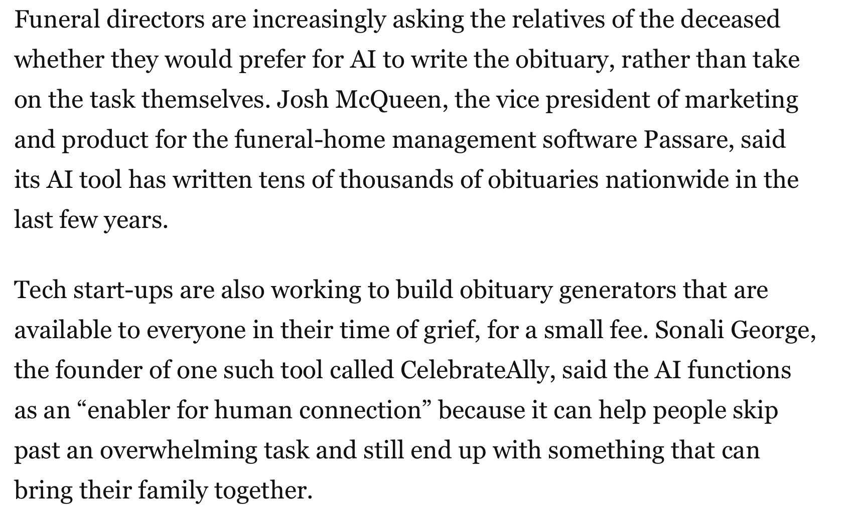Funeral directors are increasingly asking the relatives of the deceased whether they would prefer for AI to write the obituary, rather than take on the task themselves. Josh McQueen, the vice president of marketing and product for the funeral-home management software Passare, said its AI tool has written tens of thousands of obituaries nationwide in the last few years.
Tech start-ups are also working to build obituary generators that are available to everyone in their time of grief, for a small fee. Sonali George, the founder of one such tool called CelebrateAlly, said the AI functions as an “enabler for human connection” because it can help people skip past an overwhelming task and still end up with something that can bring their family together.