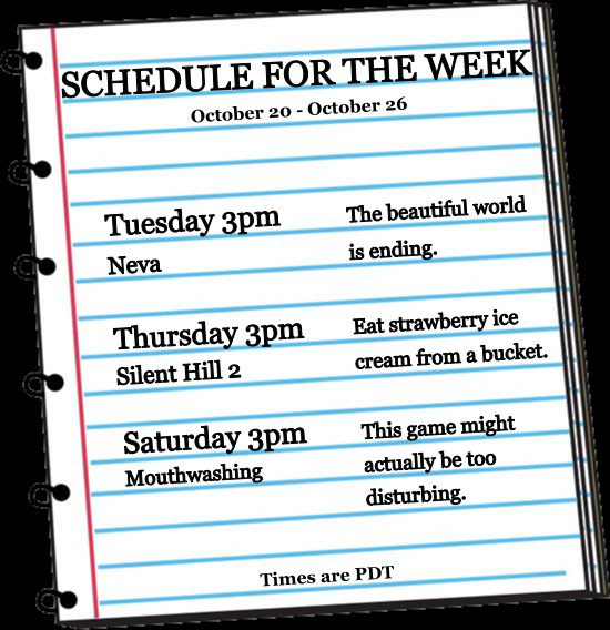 SCHEDULE FOR THE WEEK
October 20 - October 26
bb
Neva
Tuesday 3pm
The beautiful world
is ending.
Eat strawberry ice
cream from a bucket.
Thursday 3pm Silent Hill 2
Saturday 3pm Mouthwashing
This game might
actually be too
disturbing.
Times are PDT