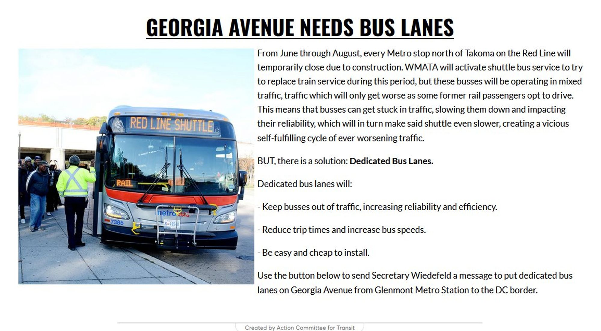 Georgia Avenue Needs Bus Lanes
From June through August, every Metro stop north of Takoma on the Red Line will temporarily close due to construction. WMATA will activate shuttle bus service to try to replace train service during this period, but these busses will be operating in mixed traffic, traffic which will only get worse as some former rail passengers opt to drive. This means that busses can get stuck in traffic, slowing them down and impacting their reliability, which will in turn make said shuttle even slower, creating a vicious self-fulfilling cycle of ever worsening traffic. 

BUT, there is a solution: Dedicated Bus Lanes.

Dedicated bus lanes will:

- Keep busses out of traffic, increasing reliability and efficiency.

- Reduce trip times and increase bus speeds.

- Be easy and cheap to install.

Use the button below to send Secretary Wiedefeld a message to put dedicated bus lanes on Georgia Avenue from Glenmont Metro Station to the DC border.