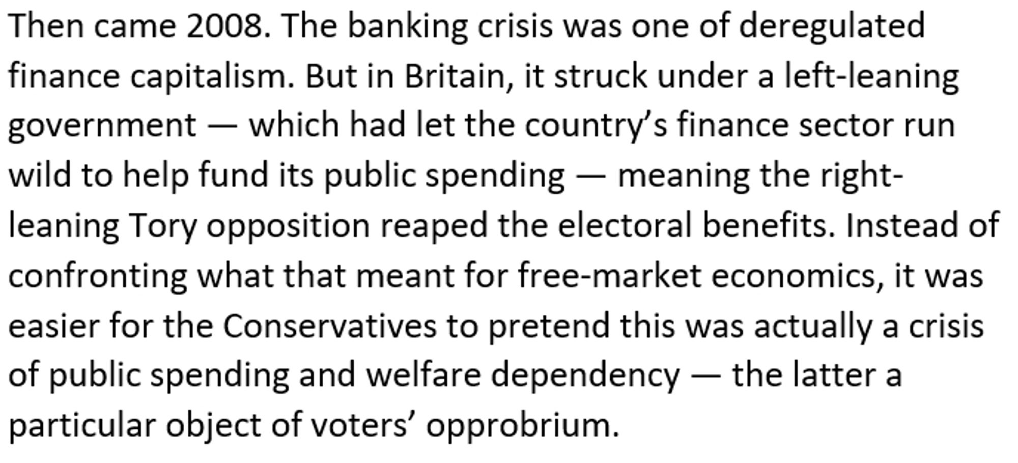 Then came 2008. The banking crisis was one of deregulated finance capitalism. But in Britain, it struck under a left-leaning government — which had let the country’s finance sector run wild to help fund its public spending — meaning the right-leaning Tory opposition reaped the electoral benefits. Instead of confronting what that meant for free-market economics, it was easier for the Conservatives to pretend this was actually a crisis of public spending and welfare dependency — the latter a particular object of voters’ opprobrium.