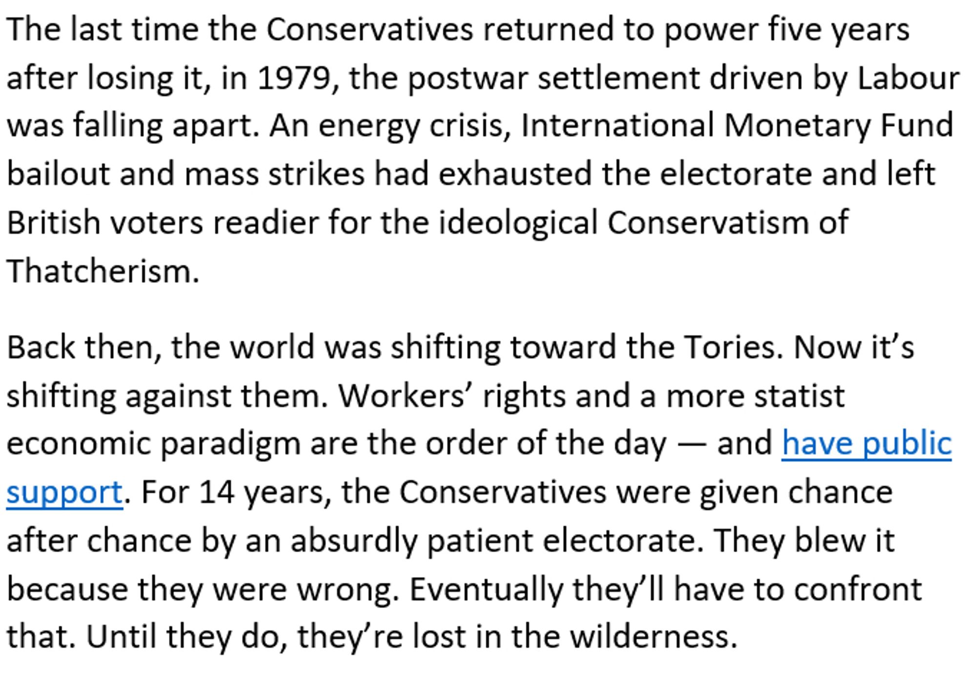 The last time the Conservatives returned to power five years after losing it, in 1979, the postwar settlement driven by Labour was falling apart. An energy crisis, International Monetary Fund bailout and mass strikes had exhausted the electorate and left British voters readier for the ideological Conservatism of Thatcherism.

Back then, the world was shifting toward the Tories. Now it’s shifting against them. Workers’ rights and a more statist economic paradigm are the order of the day — and have public support. For 14 years, the Conservatives were given chance after chance by an absurdly patient electorate. They blew it because they were wrong. Eventually they’ll have to confront that. Until they do, they’re lost in the wilderness.