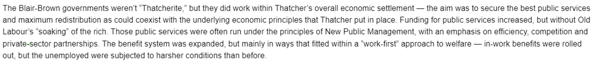 The Blair-Brown governments weren’t “Thatcherite,” but they did work within Thatcher’s overall economic settlement — the aim was to secure the best public services and maximum redistribution as could coexist with the underlying economic principles that Thatcher put in place. Funding for public services increased, but without Old Labour’s “soaking” of the rich. Those public services were often run under the principles of New Public Management, with an emphasis on efficiency, competition and private-sector partnerships. The benefit system was expanded, but mainly in ways that fitted within a “work-first” approach to welfare — in-work benefits were rolled out, but the unemployed were subjected to harsher conditions than before.