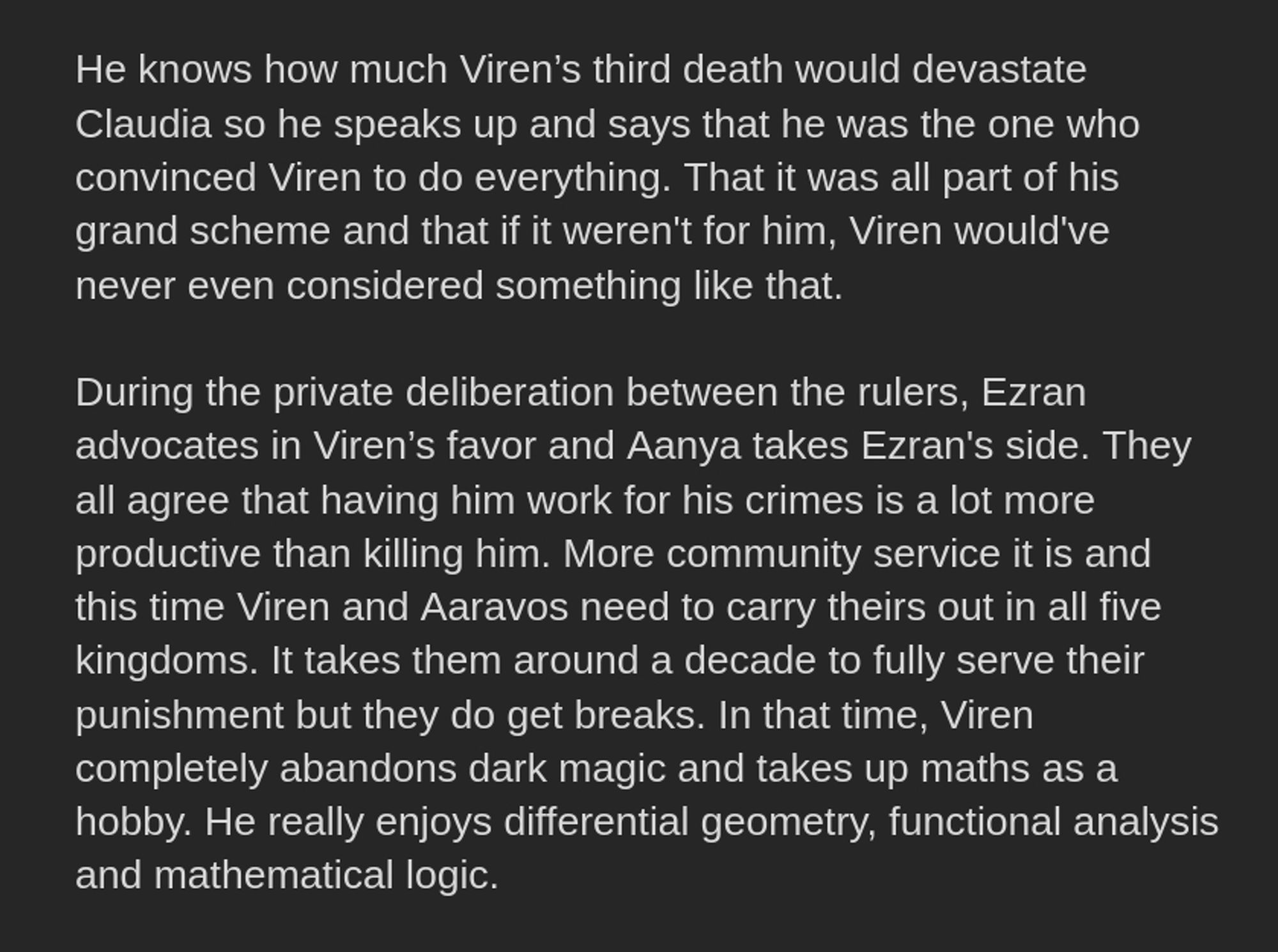 He knows how much Viren’s third death would devastate Claudia so he speaks up and says that he was the one who convinced Viren to do everything. That it was all part of his grand scheme and that if it weren't for him, Viren would've never even considered something like that. 

During the private deliberation between the rulers, Ezran advocates in Viren’s favor and Aanya takes Ezran's side. They all agree that having him work for his crimes is a lot more productive than killing him. More community service it is and this time Viren and Aaravos need to carry theirs out in all five kingdoms. It takes them around a decade to fully serve their punishment but they do get breaks. In that time, Viren completely abandons dark magic and takes up maths as a hobby. He really enjoys differential geometry, functional analysis and mathematical logic.