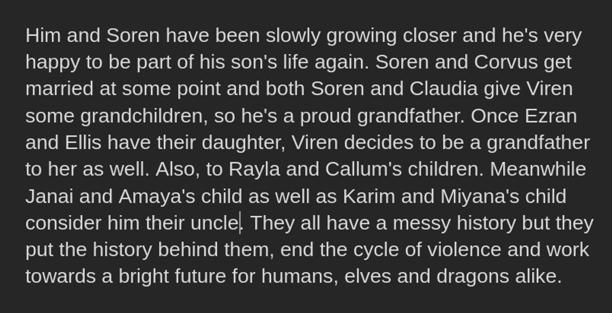 Him and Soren have been slowly growing closer and he's very happy to be part of his son's life again. Soren and Corvus get married at some point and both Soren and Claudia give Viren some grandchildren, so he's a proud grandfather. Once Ezran and Ellis have their daughter, Viren decides to be a grandfather to her as well. Also, to Rayla and Callum's children. Meanwhile Janai and Amaya's child as well as Karim and Miyana's child consider him their uncle. They all have a messy history but they put the history behind them, end the cycle of violence and work towards a bright future for humans, elves and dragons alike.