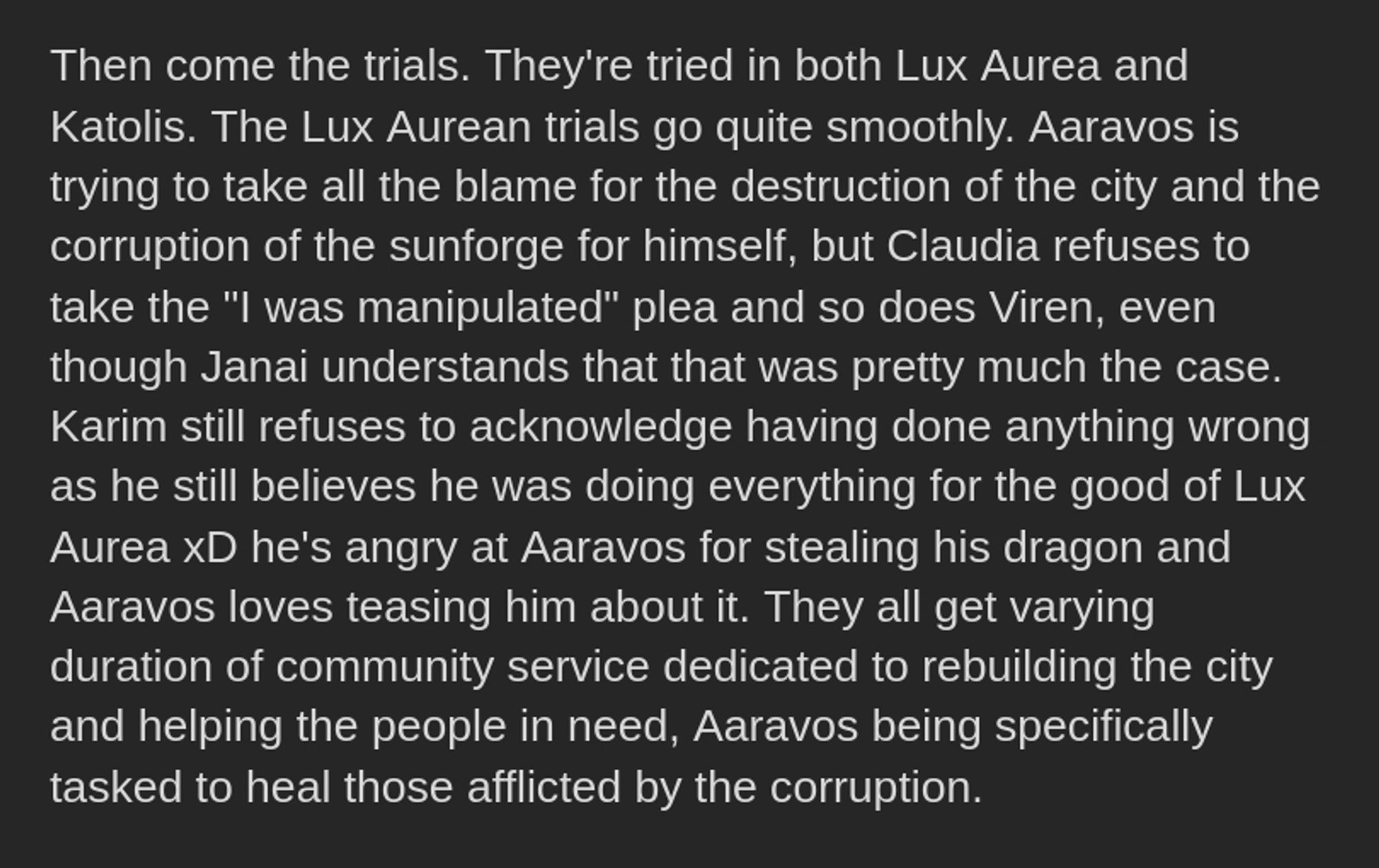 Then come the trials. They're tried in both Lux Aurea and Katolis. The Lux Aurean trials go quite smoothly. Aaravos is trying to take all the blame for the destruction of the city and the corruption of the sunforge for himself, but Claudia refuses to take the "I was manipulated" plea and so does Viren, even though Janai understands that that was pretty much the case. 
Karim still refuses to acknowledge having done anything wrong as he still believes he was doing everything for the good of Lux Aurea xD he's angry at Aaravos for stealing his dragon and Aaravos loves teasing him about it. They all get varying duration of community service dedicated to rebuilding the city and helping the people in need, Aaravos being specifically tasked to heal those afflicted by the corruption.