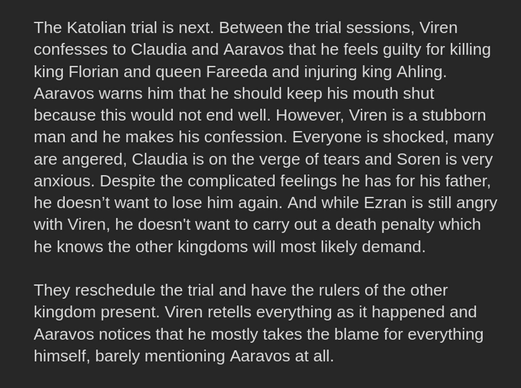 The Katolian trial is next. Between the trial sessions, Viren confesses to Claudia and Aaravos that he feels guilty for killing king Florian and queen Fareeda and injuring king Ahling. Aaravos warns him that he should keep his mouth shut because this would not end well. However, Viren is a stubborn man and he makes his confession. Everyone is shocked, many are angered, Claudia is on the verge of tears and Soren is very anxious. Despite the complicated feelings he has for his father, he doesn’t want to lose him again. And while Ezran is still angry with Viren, he doesn't want to carry out a death penalty which he knows the other kingdoms will most likely demand. 

They reschedule the trial and have the rulers of the other kingdom present. Viren retells everything as it happened and Aaravos notices that he mostly takes the blame for everything himself, barely mentioning Aaravos at all.