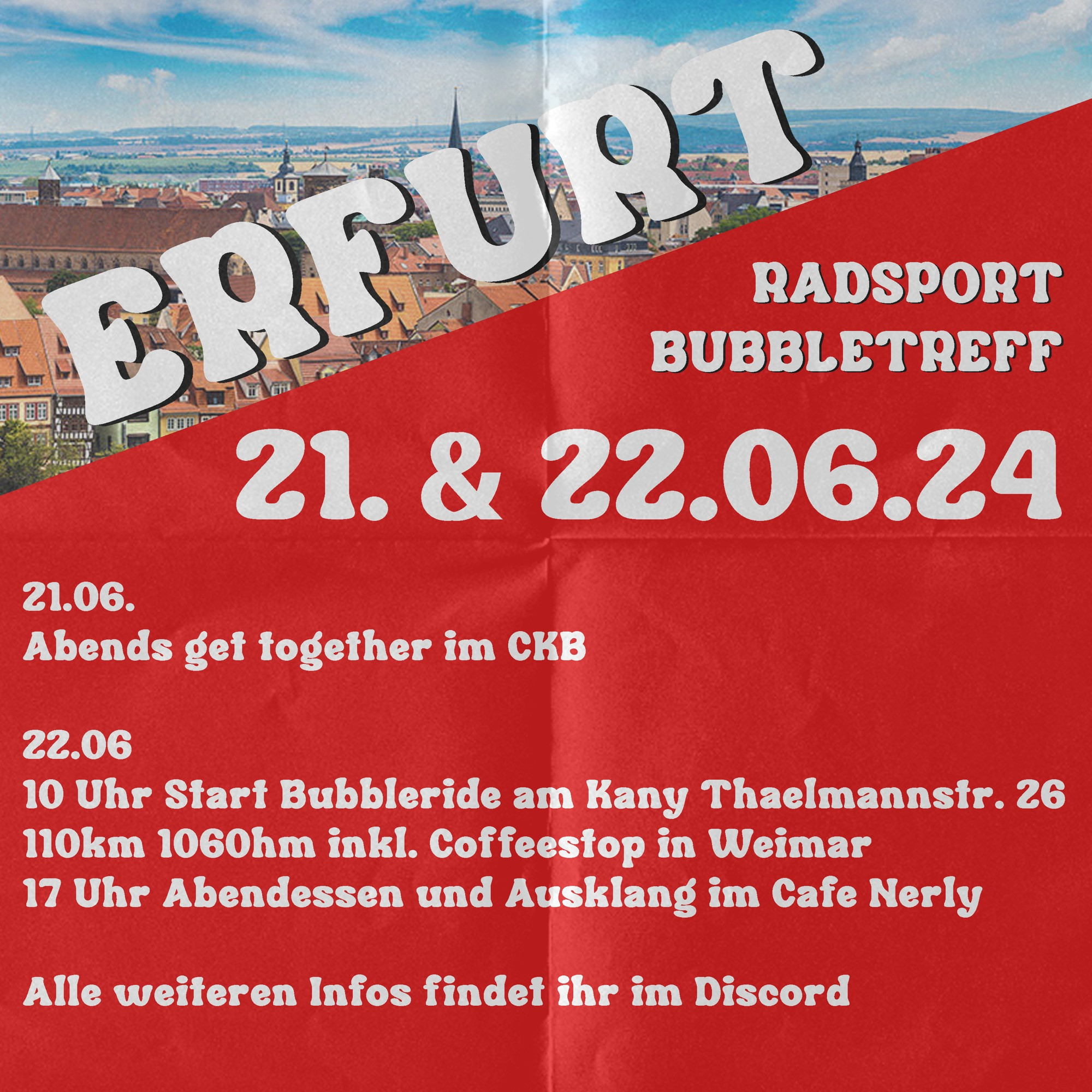 ERFURT
RADSPORT
BUBBLETREFF
21. & 22.06.24
21.06.
Abends get together im CKB
22.06
10 Uhr Start Bubbleride am Kany Thaelmannstr. 26
110km 1060hm inkl. Coffeestop in Weimar
17 Uhr Abendessen und Ausklang im Cafe Nerly
Alle weiteren Infos findet ihr im Discord