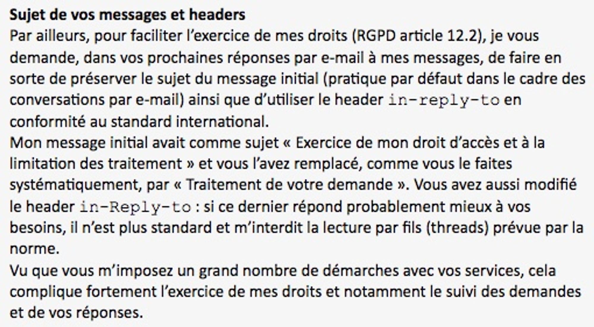 Sujet de vos messages et headers
Par ailleurs, pour faciliter l’exercice de mes droits (RGPD article 12.2), je vous demande, dans vos prochaines réponses par e-mail à mes messages, de faire en sorte de préserver le sujet du message initial (pratique par défaut dans le cadre des conversations par e-mail) ainsi que d’utiliser le header in-reply-to en conformité au standard international.
Mon message initial avait comme sujet « Exercice de mon droit d’accès et à la limitation des traitement » et vous l’avez remplacé, comme vous le faites systématiquement, par « Traitement de votre demande ». Vous avez aussi modifié le header in-Reply-to : si ce dernier répond probablement mieux à vos besoins, il n’est plus standard et m’interdit la lecture par fils (threads) prévue par la norme.
Vu que vous m’imposez un grand nombre de démarches avec vos services, cela complique fortement l’exercice de mes droits et notamment le suivi des demandes et de vos réponses.