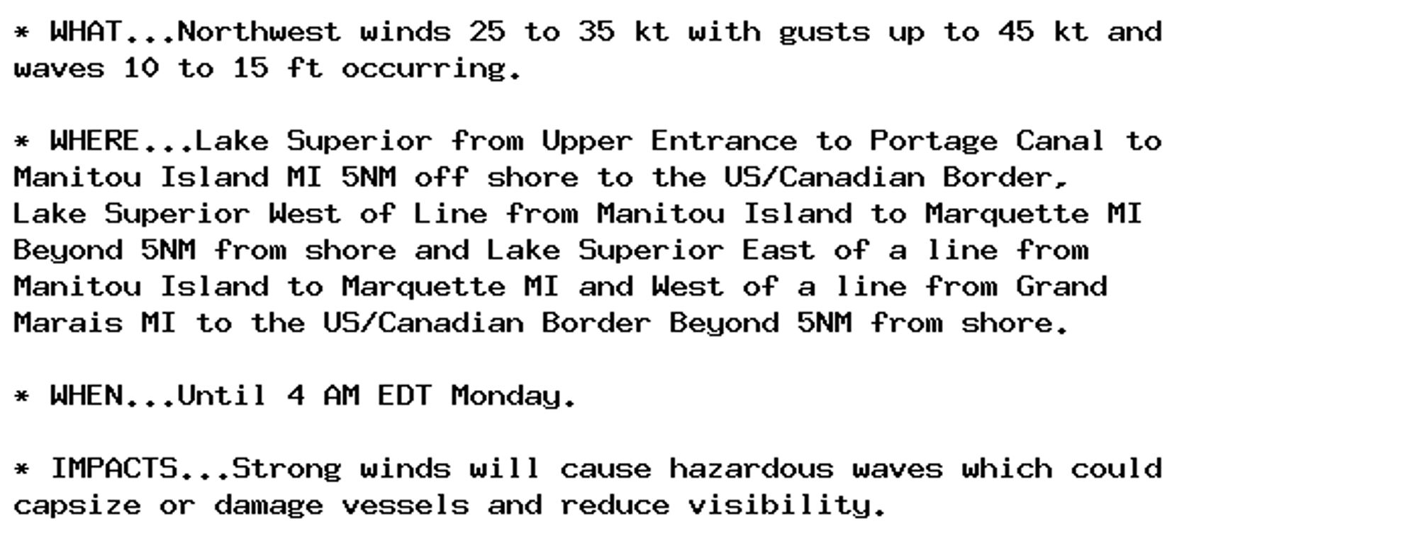 * WHAT...Northwest winds 25 to 35 kt with gusts up to 45 kt and
waves 10 to 15 ft occurring.

* WHERE...Lake Superior from Upper Entrance to Portage Canal to
Manitou Island MI 5NM off shore to the US/Canadian Border,
Lake Superior West of Line from Manitou Island to Marquette MI
Beyond 5NM from shore and Lake Superior East of a line from
Manitou Island to Marquette MI and West of a line from Grand
Marais MI to the US/Canadian Border Beyond 5NM from shore.

* WHEN...Until 4 AM EDT Monday.

* IMPACTS...Strong winds will cause hazardous waves which could
capsize or damage vessels and reduce visibility.