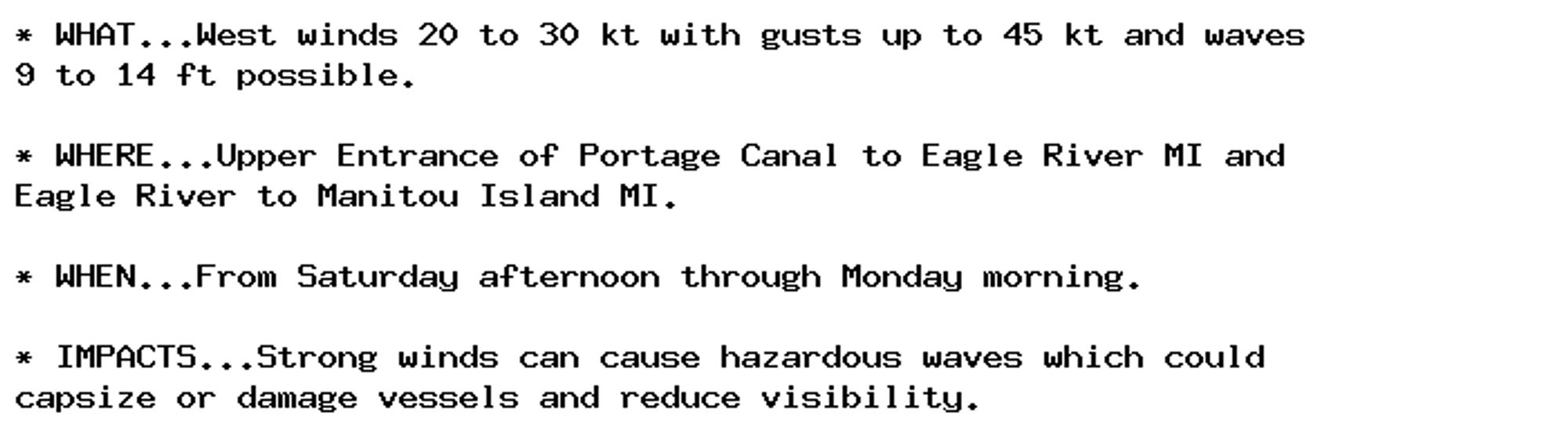 * WHAT...West winds 20 to 30 kt with gusts up to 45 kt and waves
9 to 14 ft possible.

* WHERE...Upper Entrance of Portage Canal to Eagle River MI and
Eagle River to Manitou Island MI.

* WHEN...From Saturday afternoon through Monday morning.

* IMPACTS...Strong winds can cause hazardous waves which could
capsize or damage vessels and reduce visibility.