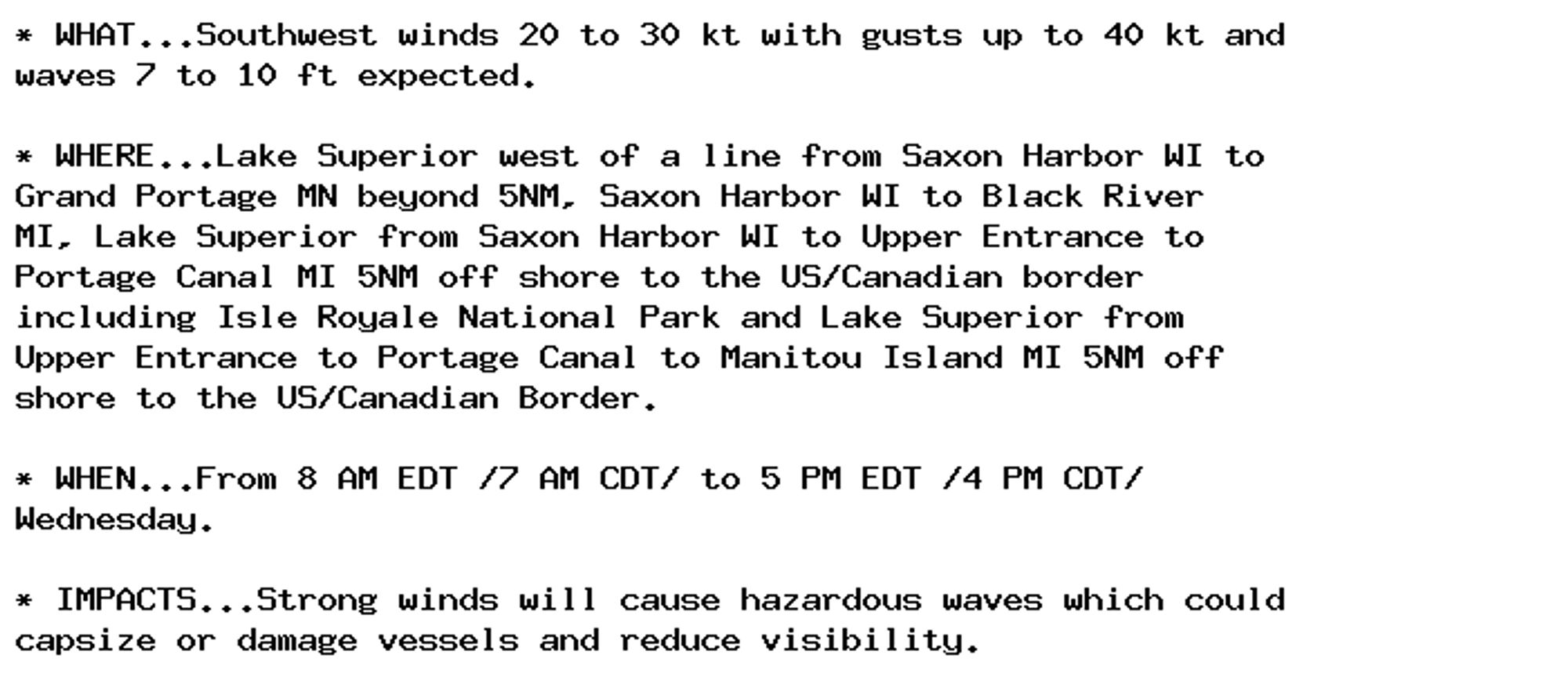 * WHAT...Southwest winds 20 to 30 kt with gusts up to 40 kt and
waves 7 to 10 ft expected.

* WHERE...Lake Superior west of a line from Saxon Harbor WI to
Grand Portage MN beyond 5NM, Saxon Harbor WI to Black River
MI, Lake Superior from Saxon Harbor WI to Upper Entrance to
Portage Canal MI 5NM off shore to the US/Canadian border
including Isle Royale National Park and Lake Superior from
Upper Entrance to Portage Canal to Manitou Island MI 5NM off
shore to the US/Canadian Border.

* WHEN...From 8 AM EDT /7 AM CDT/ to 5 PM EDT /4 PM CDT/
Wednesday.

* IMPACTS...Strong winds will cause hazardous waves which could
capsize or damage vessels and reduce visibility.