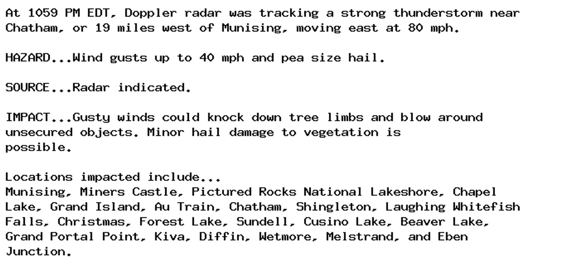 At 1059 PM EDT, Doppler radar was tracking a strong thunderstorm near
Chatham, or 19 miles west of Munising, moving east at 80 mph.

HAZARD...Wind gusts up to 40 mph and pea size hail.

SOURCE...Radar indicated.

IMPACT...Gusty winds could knock down tree limbs and blow around
unsecured objects. Minor hail damage to vegetation is
possible.

Locations impacted include...
Munising, Miners Castle, Pictured Rocks National Lakeshore, Chapel
Lake, Grand Island, Au Train, Chatham, Shingleton, Laughing Whitefish
Falls, Christmas, Forest Lake, Sundell, Cusino Lake, Beaver Lake,
Grand Portal Point, Kiva, Diffin, Wetmore, Melstrand, and Eben
Junction.