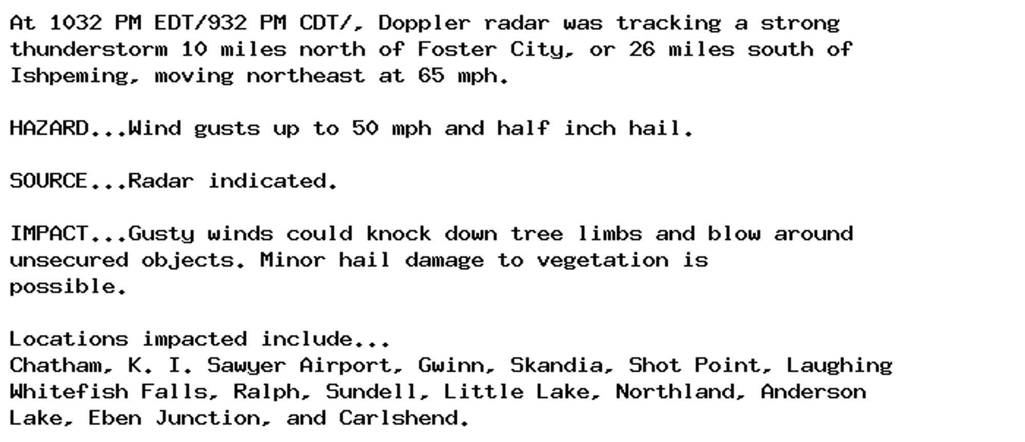 At 1032 PM EDT/932 PM CDT/, Doppler radar was tracking a strong
thunderstorm 10 miles north of Foster City, or 26 miles south of
Ishpeming, moving northeast at 65 mph.

HAZARD...Wind gusts up to 50 mph and half inch hail.

SOURCE...Radar indicated.

IMPACT...Gusty winds could knock down tree limbs and blow around
unsecured objects. Minor hail damage to vegetation is
possible.

Locations impacted include...
Chatham, K. I. Sawyer Airport, Gwinn, Skandia, Shot Point, Laughing
Whitefish Falls, Ralph, Sundell, Little Lake, Northland, Anderson
Lake, Eben Junction, and Carlshend.