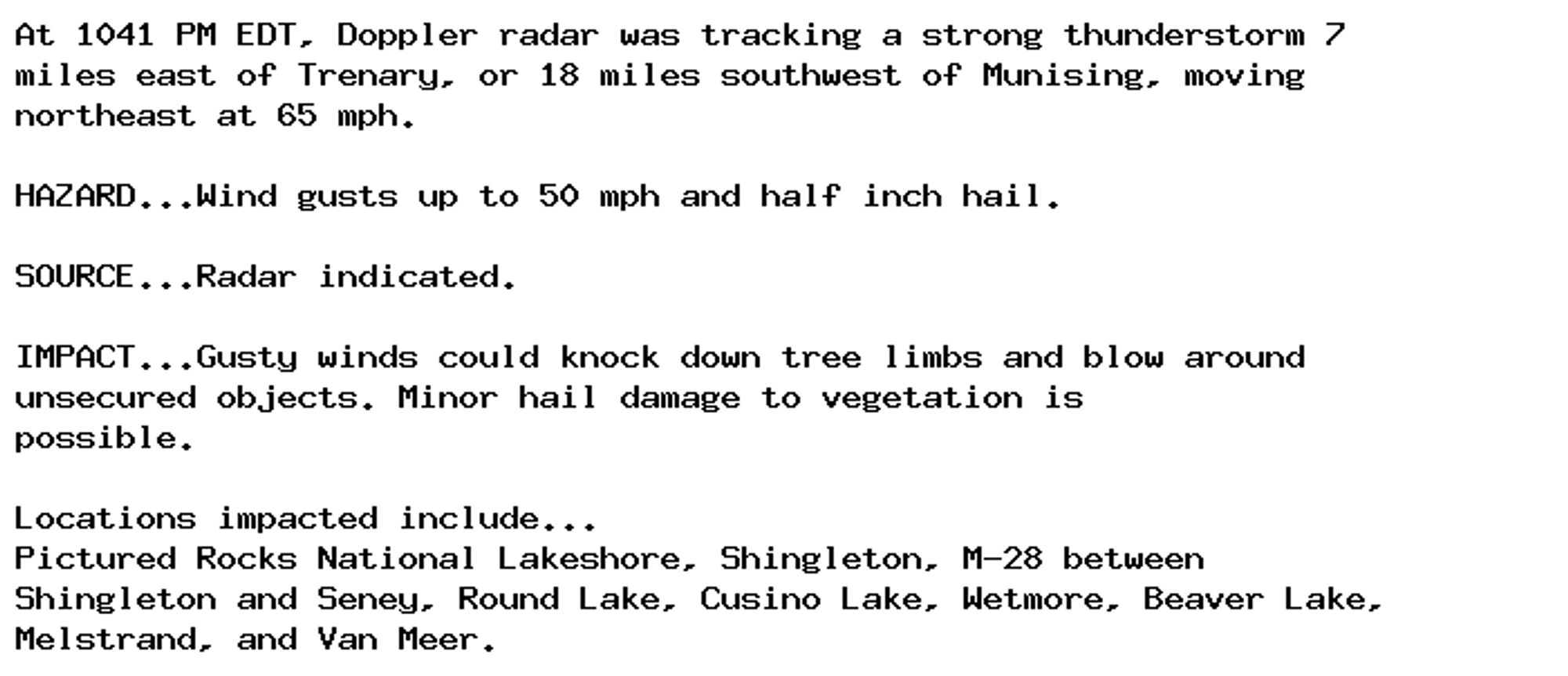 At 1041 PM EDT, Doppler radar was tracking a strong thunderstorm 7
miles east of Trenary, or 18 miles southwest of Munising, moving
northeast at 65 mph.

HAZARD...Wind gusts up to 50 mph and half inch hail.

SOURCE...Radar indicated.

IMPACT...Gusty winds could knock down tree limbs and blow around
unsecured objects. Minor hail damage to vegetation is
possible.

Locations impacted include...
Pictured Rocks National Lakeshore, Shingleton, M-28 between
Shingleton and Seney, Round Lake, Cusino Lake, Wetmore, Beaver Lake,
Melstrand, and Van Meer.