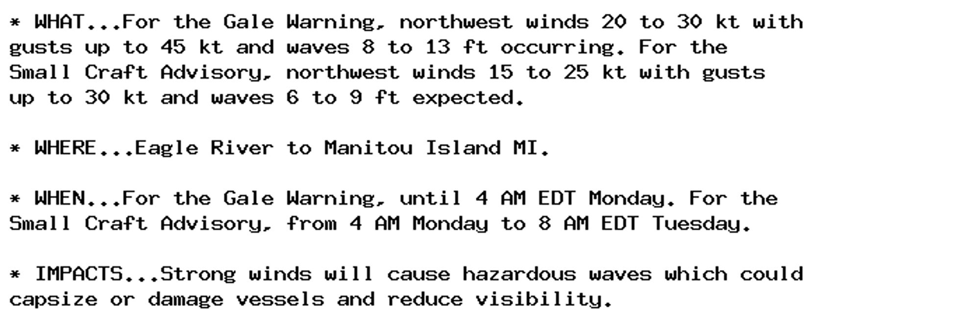 * WHAT...For the Gale Warning, northwest winds 20 to 30 kt with
gusts up to 45 kt and waves 8 to 13 ft occurring. For the
Small Craft Advisory, northwest winds 15 to 25 kt with gusts
up to 30 kt and waves 6 to 9 ft expected.

* WHERE...Eagle River to Manitou Island MI.

* WHEN...For the Gale Warning, until 4 AM EDT Monday. For the
Small Craft Advisory, from 4 AM Monday to 8 AM EDT Tuesday.

* IMPACTS...Strong winds will cause hazardous waves which could
capsize or damage vessels and reduce visibility.