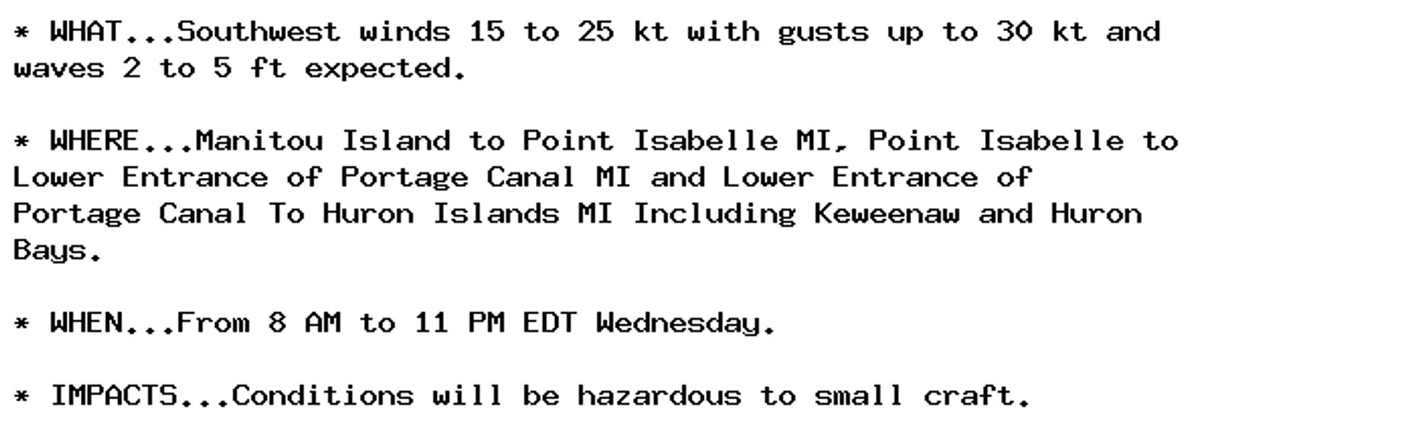 * WHAT...Southwest winds 15 to 25 kt with gusts up to 30 kt and
waves 2 to 5 ft expected.

* WHERE...Manitou Island to Point Isabelle MI, Point Isabelle to
Lower Entrance of Portage Canal MI and Lower Entrance of
Portage Canal To Huron Islands MI Including Keweenaw and Huron
Bays.

* WHEN...From 8 AM to 11 PM EDT Wednesday.

* IMPACTS...Conditions will be hazardous to small craft.