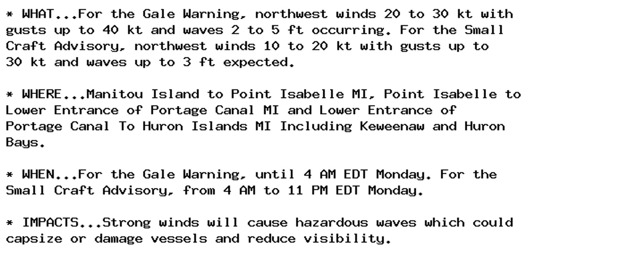 * WHAT...For the Gale Warning, northwest winds 20 to 30 kt with
gusts up to 40 kt and waves 2 to 5 ft occurring. For the Small
Craft Advisory, northwest winds 10 to 20 kt with gusts up to
30 kt and waves up to 3 ft expected.

* WHERE...Manitou Island to Point Isabelle MI, Point Isabelle to
Lower Entrance of Portage Canal MI and Lower Entrance of
Portage Canal To Huron Islands MI Including Keweenaw and Huron
Bays.

* WHEN...For the Gale Warning, until 4 AM EDT Monday. For the
Small Craft Advisory, from 4 AM to 11 PM EDT Monday.

* IMPACTS...Strong winds will cause hazardous waves which could
capsize or damage vessels and reduce visibility.