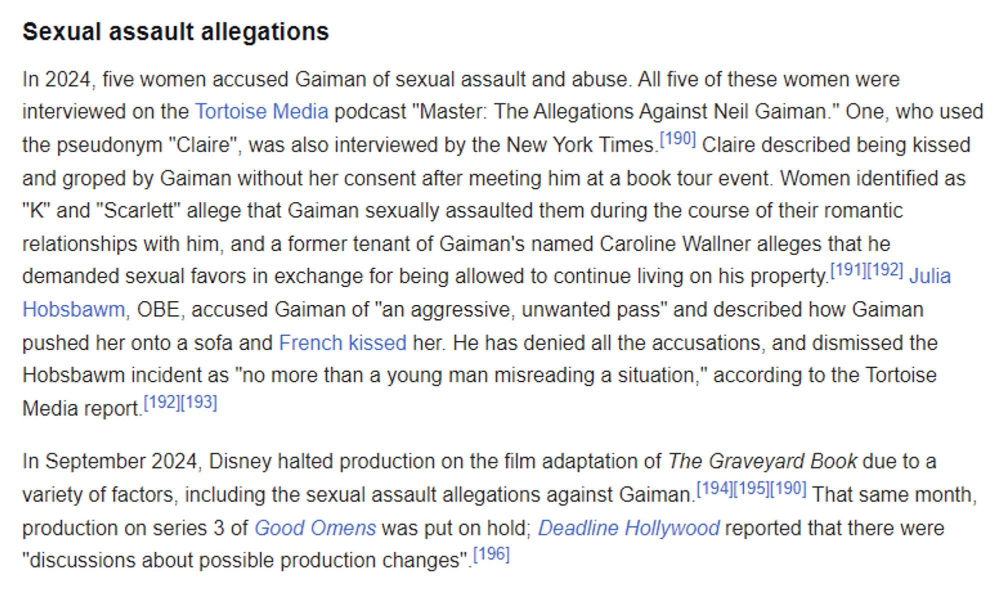 In 2024, five women accused Gaiman of sexual assault and abuse. All five of these women were interviewed on the Tortoise Media podcast "Master: The Allegations Against Neil Gaiman." One, who used the pseudonym "Claire", was also interviewed by the New York Times. Claire described being kissed and groped by Gaiman without her consent after meeting him at a book tour event. Women identified as "K" and "Scarlett" allege that Gaiman sexually assaulted them during the course of their romantic relationships with him, and a former tenant of Gaiman's named Caroline Wallner alleges that he demanded sexual favors in exchange for being allowed to continue living on his property. Julia Hobsbawm, OBE, accused Gaiman of "an aggressive, unwanted pass" and described how Gaiman pushed her onto a sofa and French kissed her. He has denied all the accusations, and dismissed the Hobsbawm incident as "no more than a young man misreading a situation," according to the Tortoise Media report.