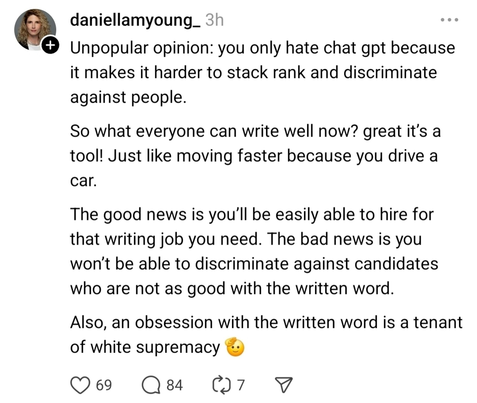 daniellamyoung_3h  Unpopular opinion: you only hate chat gpt because  it makes it harder to stack rank and discriminate  against people.  So what everyone can write well now? great it's a  tool! Just like moving faster because you drive a  car.  
The good news is you'll be easily able to hire for  that writing job you need. The bad news is you  won't be able to discriminate against candidates  who are not as good with the written word  
Also, an obsession with the written word is a tenant  of white supremacy