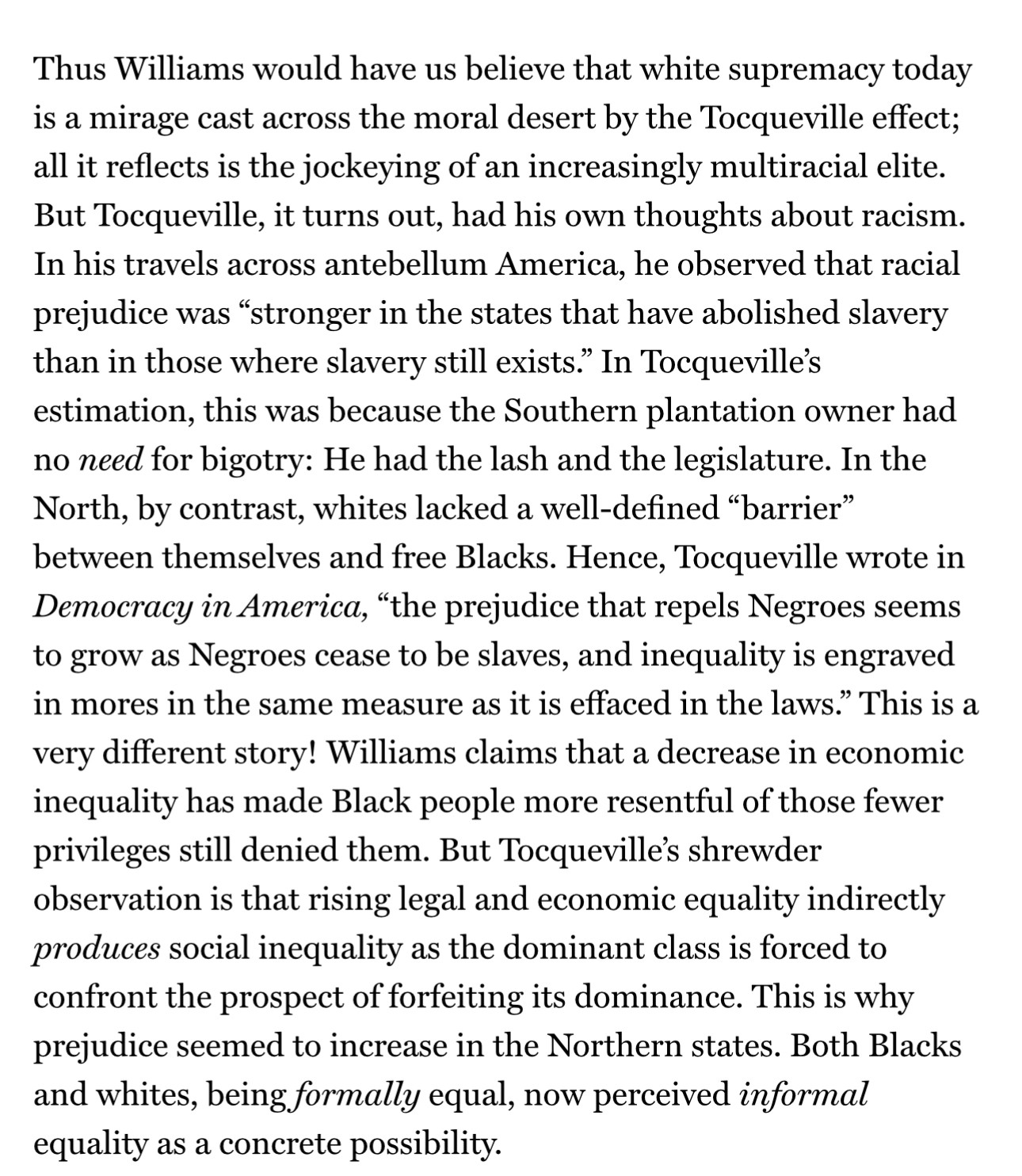 Thus Williams would have us believe that white supremacy today is a mirage cast across the moral desert by the Tocqueville effect; all it reflects is the jockeying of an increasingly multiracial elite. But Tocqueville, it turns out, had his own thoughts about racism. In his travels across antebellum America, he observed that racial prejudice was “stronger in the states that have abolished slavery than in those where slavery still exists.” In Tocqueville’s estimation, this was because the Southern plantation owner had no need for bigotry: He had the lash and the legislature. In the North, by contrast, whites lacked a well-defined “barrier” between themselves and free Blacks. Hence, Tocqueville wrote in Democracy in America, “the prejudice that repels Negroes seems to grow as Negroes cease to be slaves, and inequality is engraved in mores in the same measure as it is effaced in the laws.” This is a very different story! Williams claims that a decrease in economic inequality has made Black people more resentful of those fewer privileges still denied them. But Tocqueville’s shrewder observation is that rising legal and economic equality indirectly produces social inequality as the dominant class is forced to confront the prospect of forfeiting its dominance. This is why prejudice seemed to increase in the Northern states. Both Blacks and whites, being formally equal, now perceived informal equality as a concrete possibility.