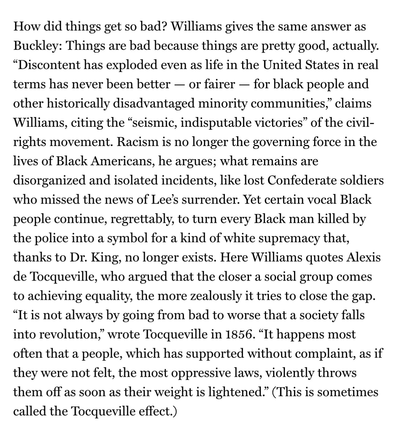 How did things get so bad? Williams gives the same answer as Buckley: Things are bad because things are pretty good, actually. “Discontent has exploded even as life in the United States in real terms has never been better — or fairer — for black people and other historically disadvantaged minority communities,” claims Williams, citing the “seismic, indisputable victories” of the civil-rights movement. Racism is no longer the governing force in the lives of Black Americans, he argues; what remains are disorganized and isolated incidents, like lost Confederate soldiers who missed the news of Lee’s surrender. Yet certain vocal Black people continue, regrettably, to turn every Black man killed by the police into a symbol for a kind of white supremacy that, thanks to Dr. King, no longer exists. Here Williams quotes Alexis de Tocqueville, who argued that the closer a social group comes to achieving equality, the more zealously it tries to close the gap. “It is not always by going from bad to worse that a society falls into revolution,” wrote Tocqueville in 1856. “It happens most often that a people, which has supported without complaint, as if they were not felt, the most oppressive laws, violently throws them off as soon as their weight is lightened.” (This is sometimes called the Tocqueville effect.)
