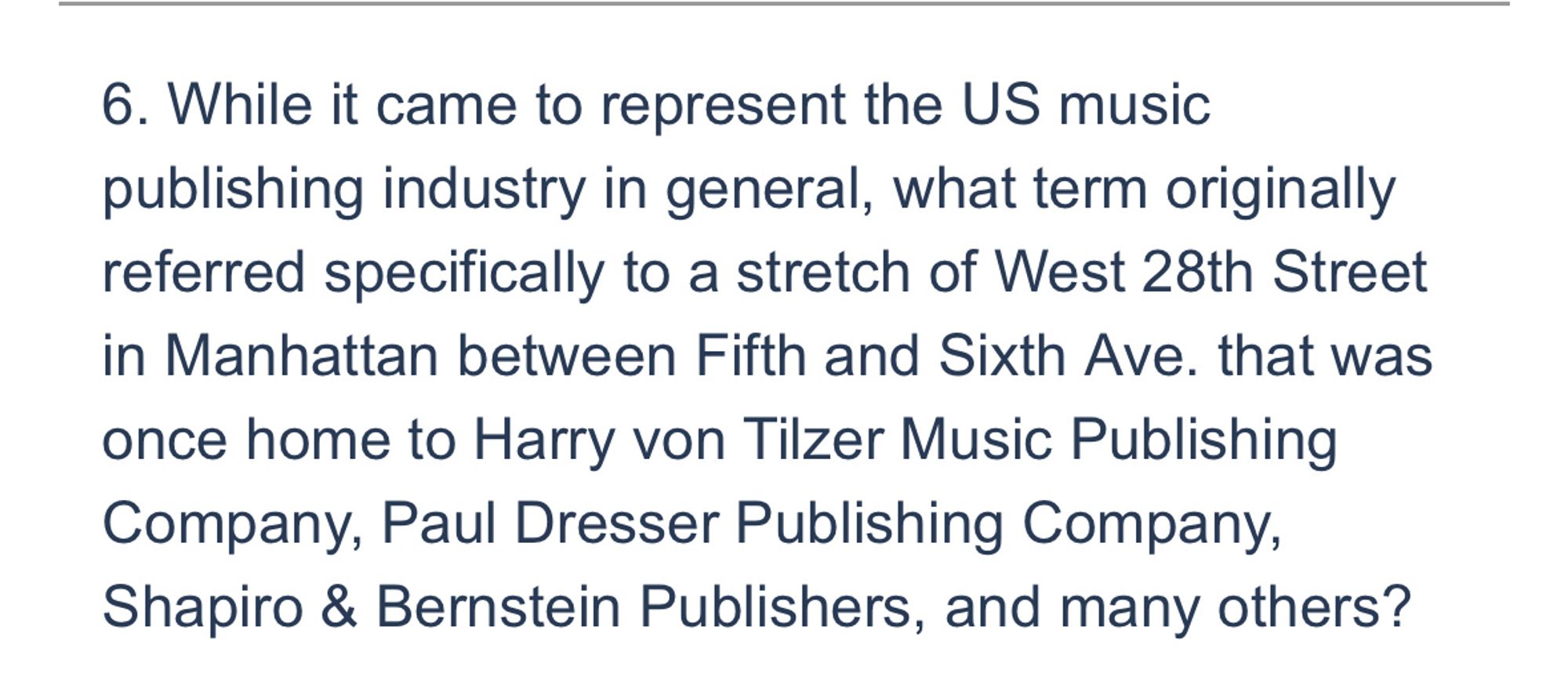 6. While it came to represent the US music publishing industry in general, what term originally referred specifically to a stretch of West 28th Street in Manhattan between Fifth and Sixth Ave. that was once home to Harry von Tilzer Music Publishing Company, Paul Dresser Publishing Company, Shapiro & Bernstein Publishers, and many others?