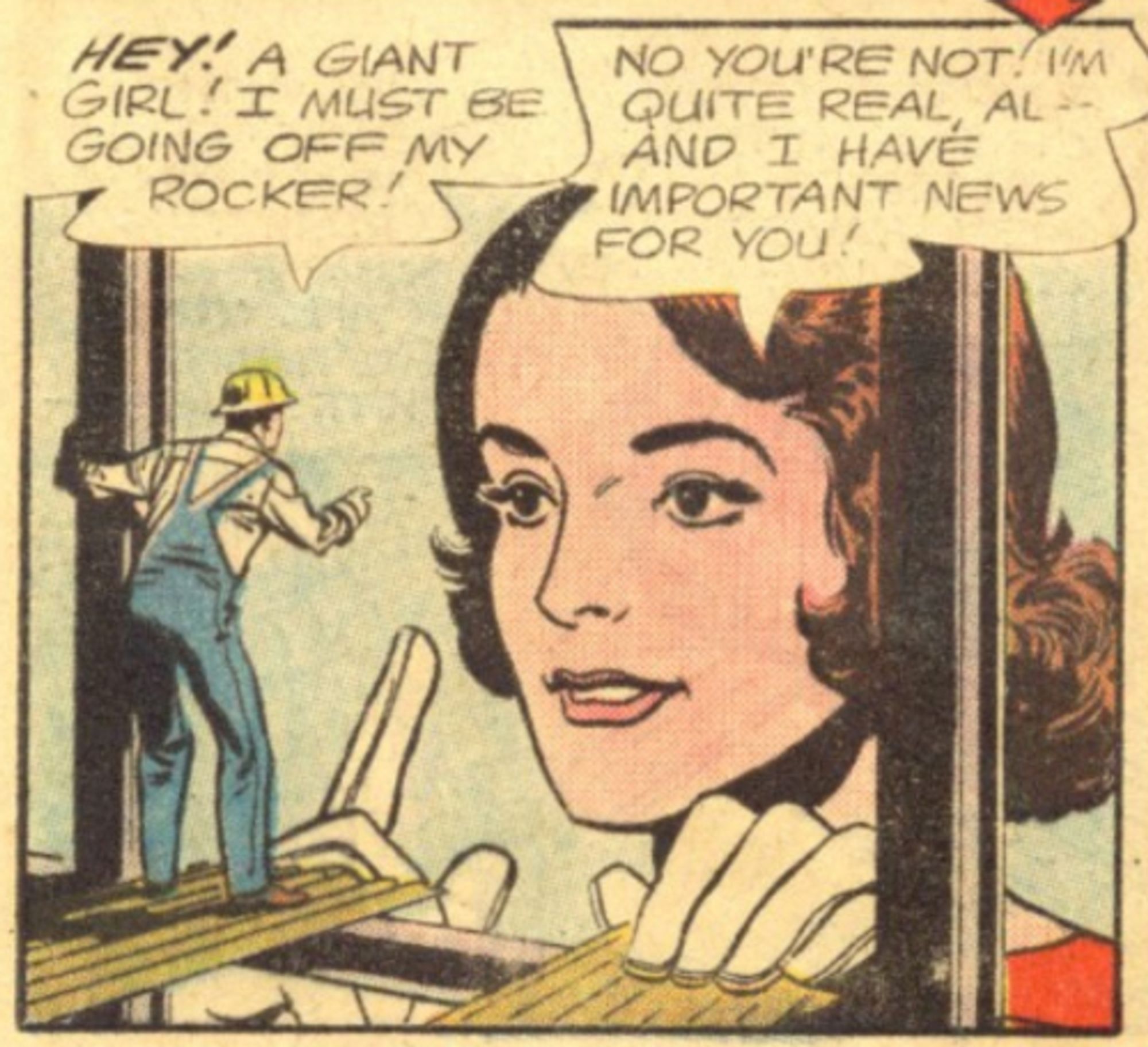 A comic panel from "Doom Patrol no. 89", showing Al, a construction worker, speaking with Rita Farr (a.k.a. Elastic Girl), who's grown gigantic to talk to him.

Al: Hey! A giant girl! I must be going off my rocker!
Rita: No, you're not! I'm quite real, Al -- and I have important news for you!