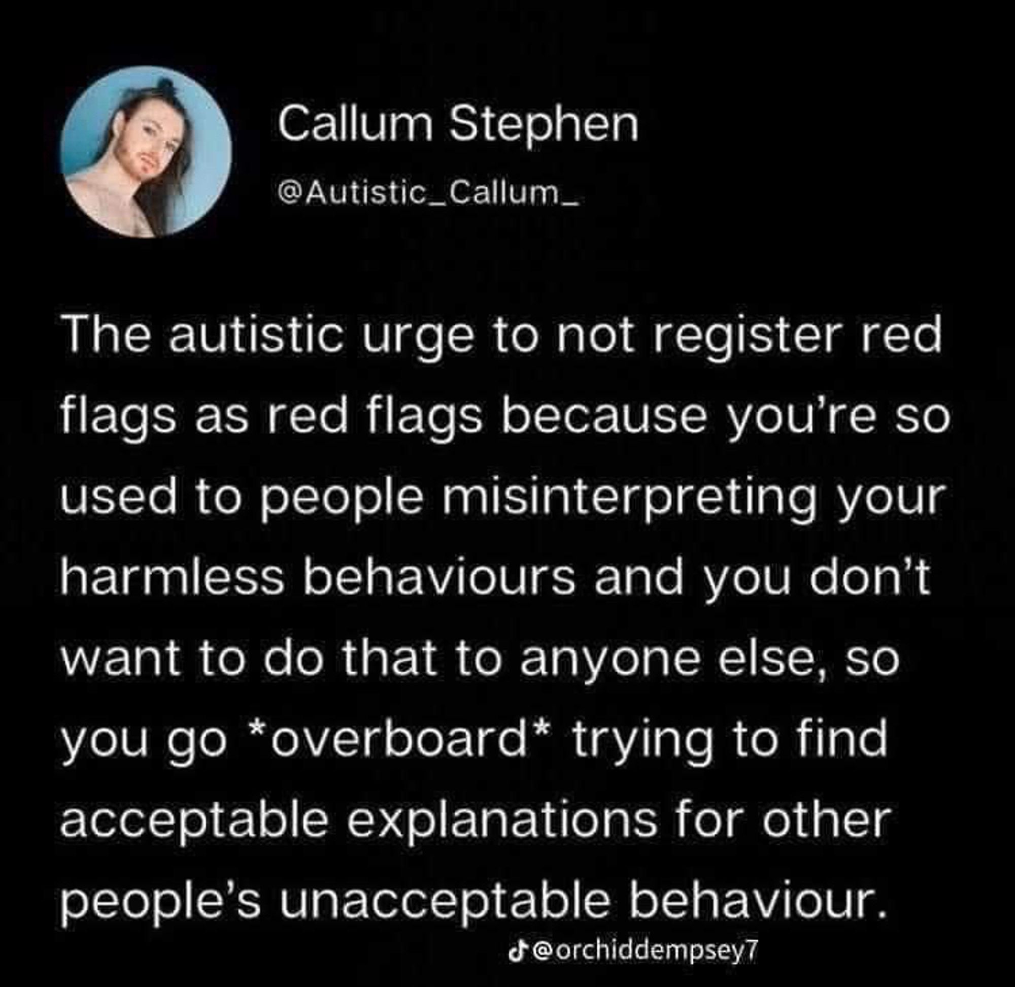 Callum Stephen
@Autistic_Callum_
The autistic urge to not register red flags as red flags because you're so used to people misinterpreting your harmless behaviours and you don't want to do that to anyone else, so you go overboard* trying to find acceptable explanations for other people's unacceptable behaviour.
@orchiddempseyT