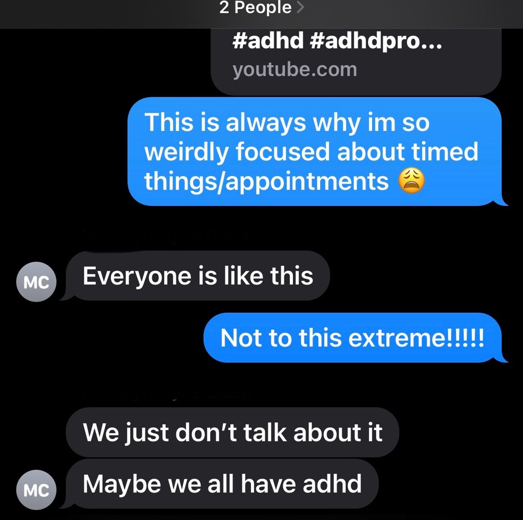 A screenshot of a group text with my parents. The text says:

Me: “This is always why im so weirdly focused about timed things/appointments”

Mom: “Everyone is like this”

Me: “Not to this extreme!!!!!”

Mom: “We just don’t talk about it”
“Maybe we all have adhd”