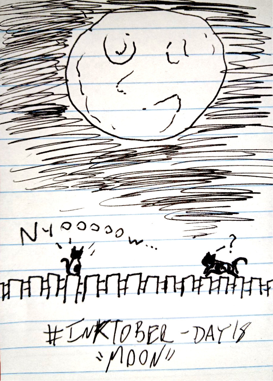 A crude pen sketch of a big, happy moon in the sky above a fence. Atop the fence, on the left hand side, is a black and white cat, staring up saying "Nyooooow...". On the right, another cat walks across the fence with a question mark over its head.
#INKTOBER - DAY 18
"MOON"