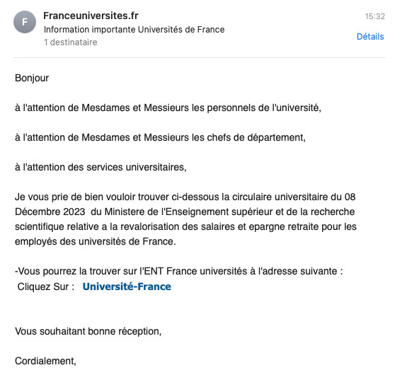 Email avec le contenu suivant :

Bonjour
à l'attention de Mesdames et Messieurs les personnels de l'université, 
à l'attention de Mesdames et Messieurs les chefs de département,
à l'attention des services universitaires,
Je vous prie de bien vouloir trouver ci-dessous la circulaire universitaire du 08 Décembre 2023  du Ministere de l'Enseignement supérieur et de la recherche scientifique relative a la revalorisation des salaires et epargne retraite pour les employés des universités de France.
-Vous pourrez la trouver sur l'ENT France universités à l'adresse suivante :
Cliquez Sur :   Université-France