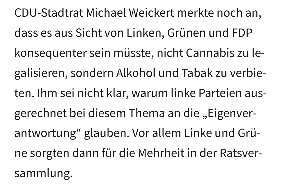 CDU-Stadtrat Michael Weickert merkte noch an, dass es aus Sicht von Linken, Grünen und FDP konsequenter sein müsste, nicht Cannabis zu legalisieren, sondern Alkohol und Tabak zu verbieten. Ihm sei nicht klar, warum linke Parteien ausgerechnet bei diesem Thema an die „Eigenverantwortung“ glauben. Vor allem Linke und Grüne sorgten dann für die Mehrheit in der Ratsversammlung.