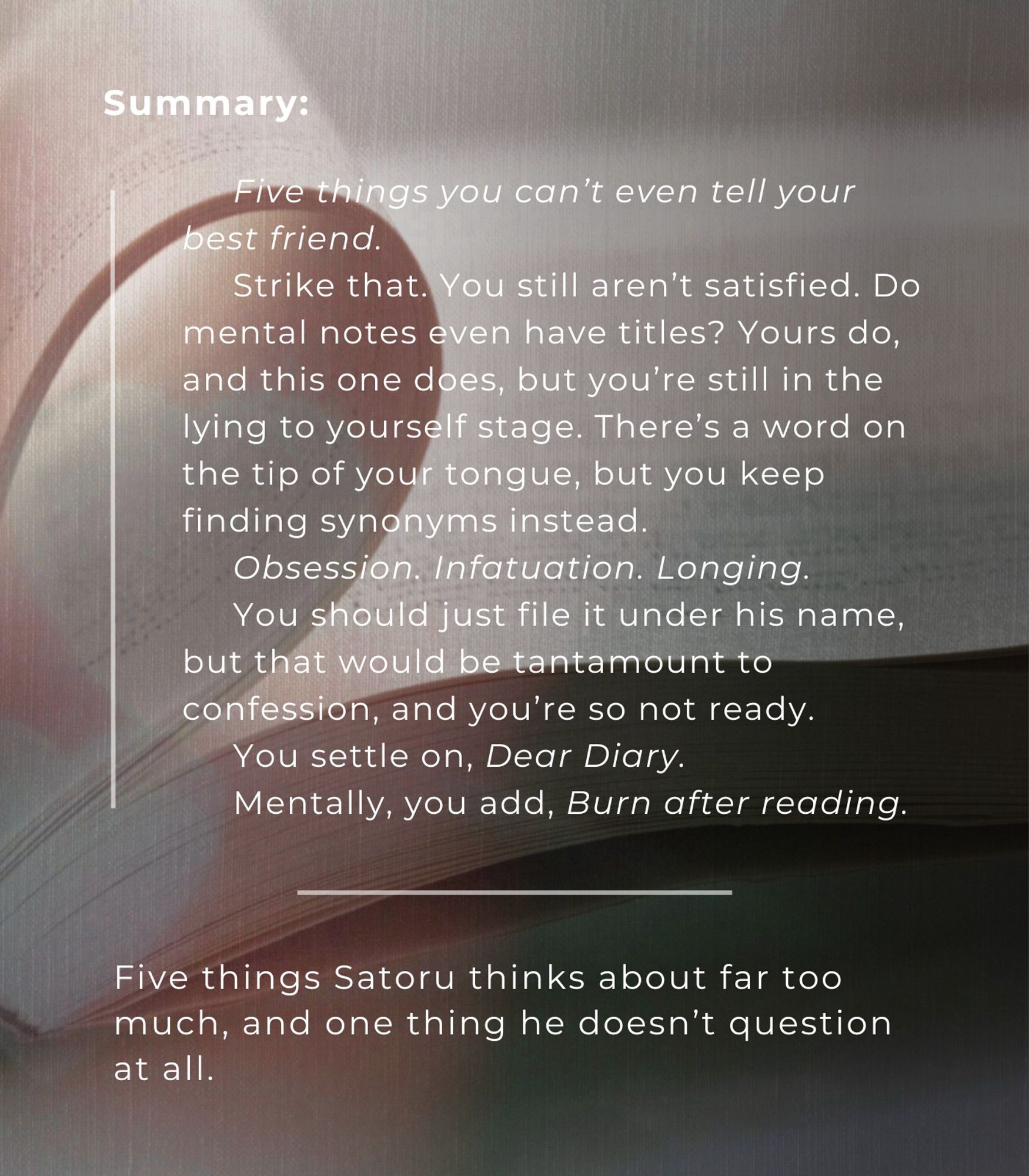 summary: Five things you can’t even tell your best friend.

Strike that. You still aren’t satisfied. Do mental notes even have titles? Yours do, and this one does, but you’re still in the lying to yourself stage. There’s a word on the tip of your tongue, but you keep finding synonyms instead: Obsession. Infatuation. Longing.

You should just file it under his name, but that would be tantamount to confession, and you’re so not ready.

You settle on, Dear Diary.

Mentally, you add, Burn after reading.