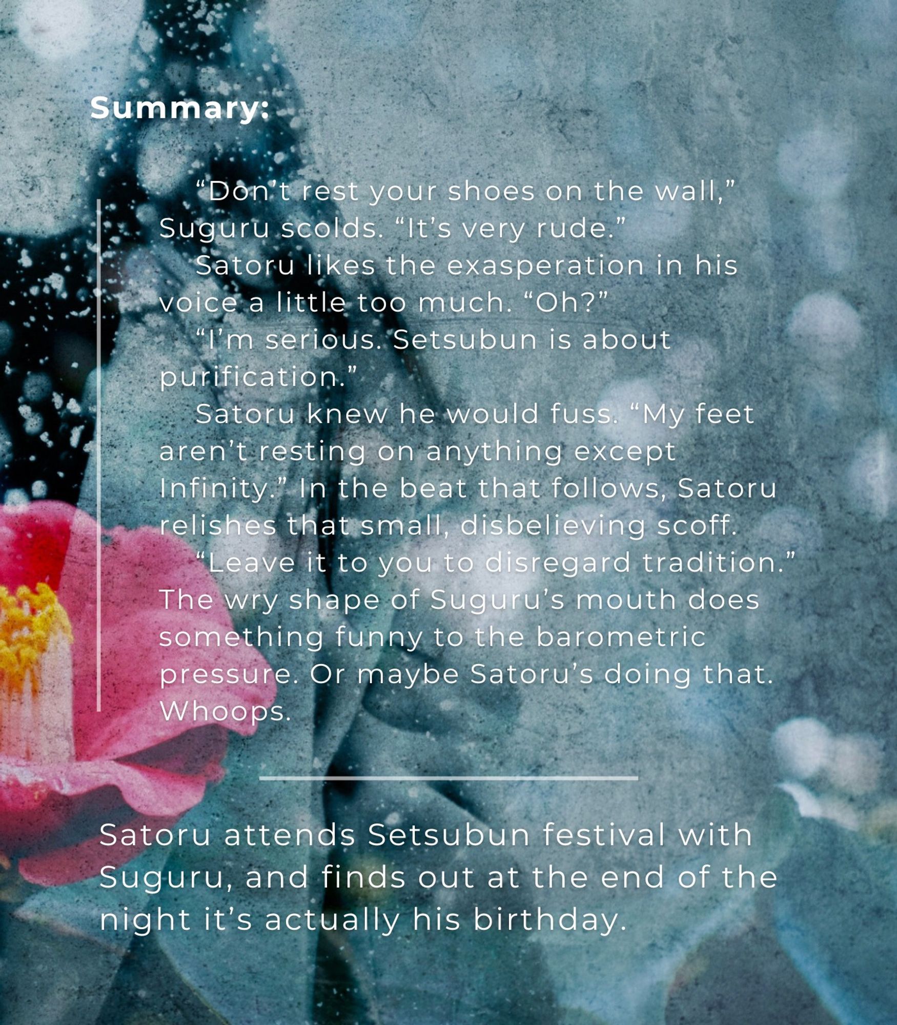 summary: “Don’t rest your shoes on the wall,” Suguru scolds. “It’s very rude.”

Satoru likes the exasperation in his voice a little too much. “Oh?”

“I’m serious. Setsubun is about purification.”

Satoru knew he would fuss. “My feet aren’t resting on anything except Infinity.” In the beat that follows, Satoru relishes that small, disbelieving scoff.

“Leave it to you to disregard tradition.” The wry shape of Suguru’s mouth does something funny to the barometric pressure. Or maybe Satoru’s doing that. Whoops.