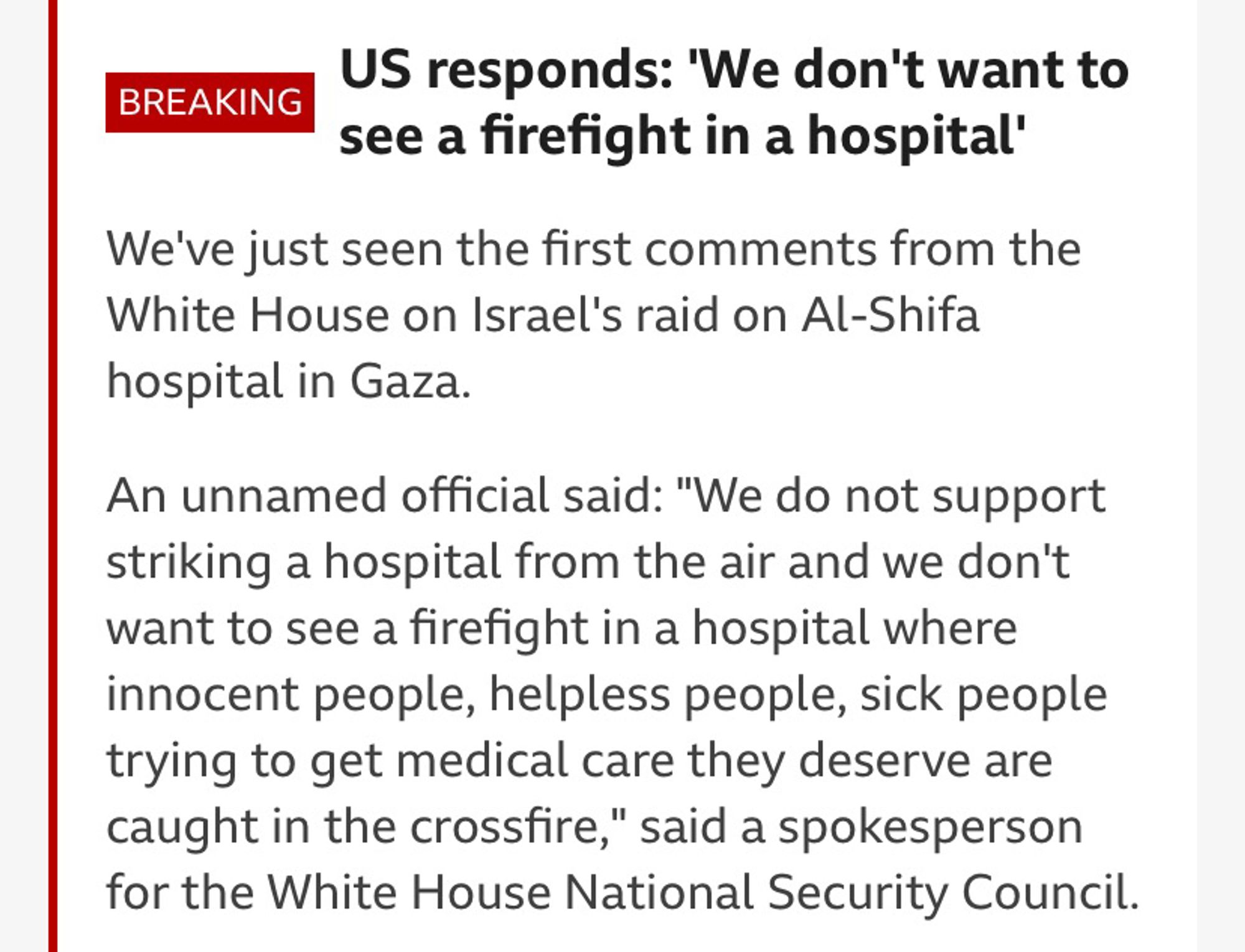 US responds: 'We don't want to see a firefight in a hospital'
We've just seen the first comments from the White House on Israel's raid on Al-Shifa hospital in Gaza.

An unnamed official said: "We do not support striking a hospital from the air and we don't want to see a firefight in a hospital where innocent people, helpless people, sick people trying to get medical care they deserve are caught in the crossfire," said a spokesperson for the White House National Security Council.

They reiterated President Biden's comments earlier on Tuesday that hospitals and patients must be protected.