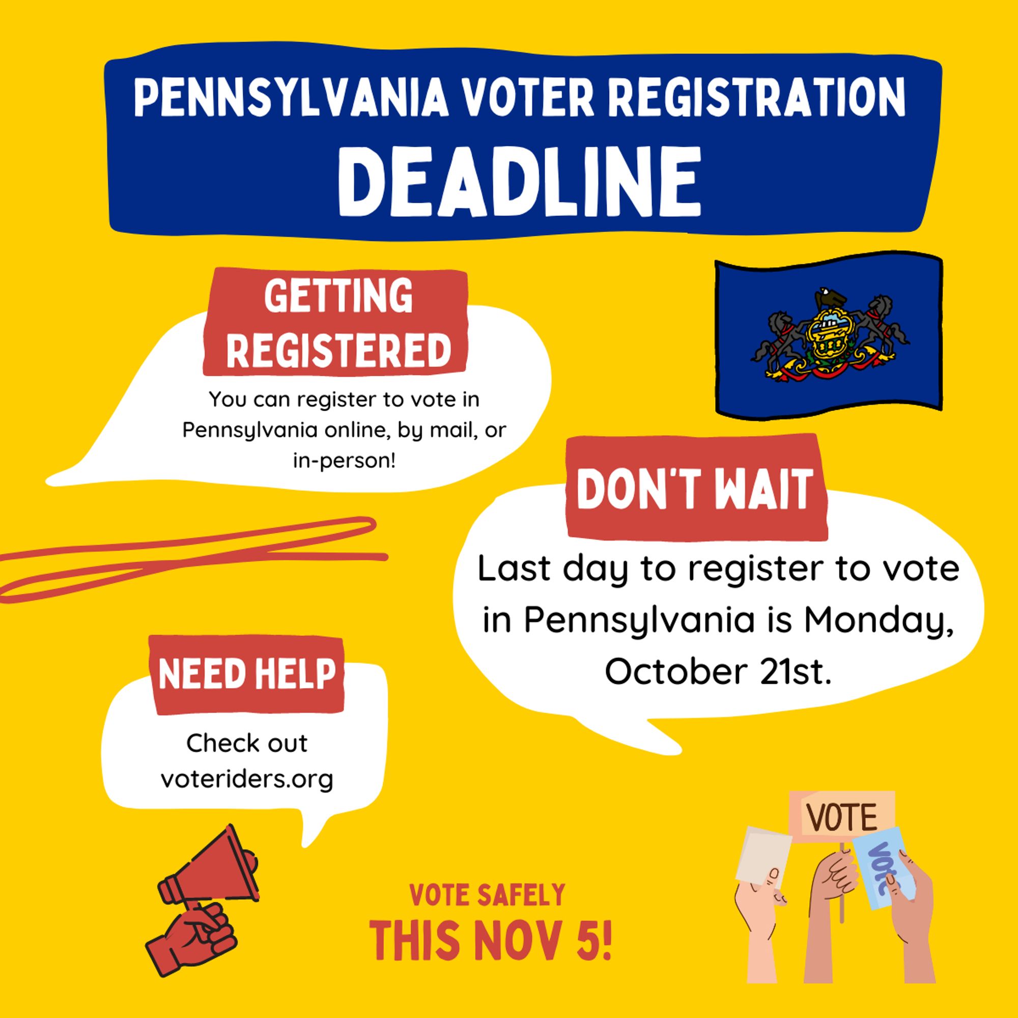 THE PENNSYLVANIA VOTER REGISTRATION DEADLINE IS COMING SOON.
You can register to vote in Pennsylvania online, by mail, or in-person!
DON'T WAIT. The last day to register to vote in Pennsylvania is Monday,
October 21st.

If you need help with an ID for voting, Check out voteriders.org
In PA, you may be asked to show ID the first time you vote at a new polling location. You can use any PA-issued ID, passport, student ID, employee ID, utility bill. 

VOTE SAFELY THIS NOVEMBER 5th!