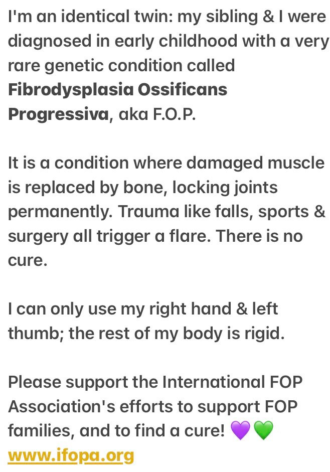 My sibling & I were diagnosed with Fibrodysplasia Ossificans Progressiva. Damaged tissue is replaced by bone, permanently fusing joints. There is no cure, only experimental treatment. I can only use my right hand and left thumb.

Please support the international FOP Association at www.ifopa.org