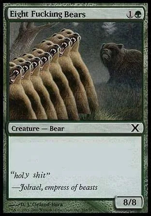 Magic the Gathering card
Eight Fucking Bears
(1)G
[the art is the card art for Grizzly Bears but with the bear copy pasted so there's 8 of them in a line]
Ceature-Bear
Set symbol is an X
flavor text: "holy shit" -Jolrael, empress of beasts
8/8