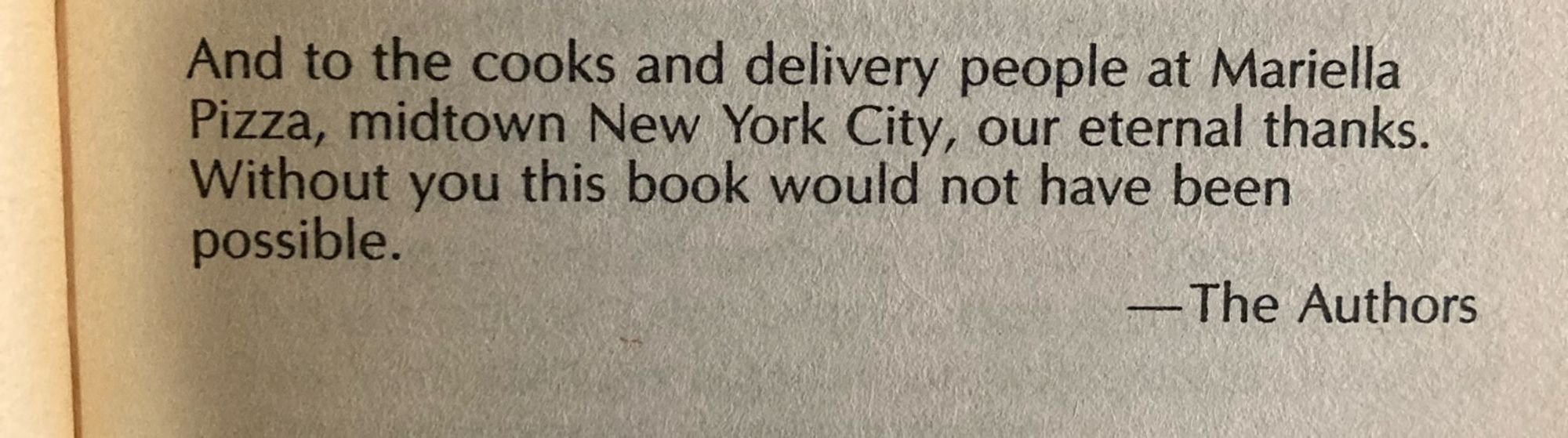 Text: And to the cooks and delivery people at Mariella Pizza, midtown New York City, our eternal thanks. Without you this book would not have been possible. -The Authors