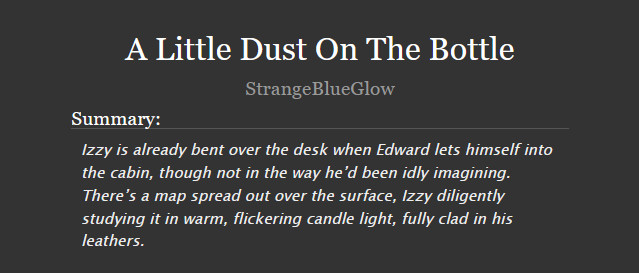 A Little Dust On The Bottle
StrangeBlueGlow
Summary:

    Izzy is already bent over the desk when Edward lets himself into the cabin, though not in the way he’d been idly imagining. There’s a map spread out over the surface, Izzy diligently studying it in warm, flickering candle light, fully clad in his leathers.