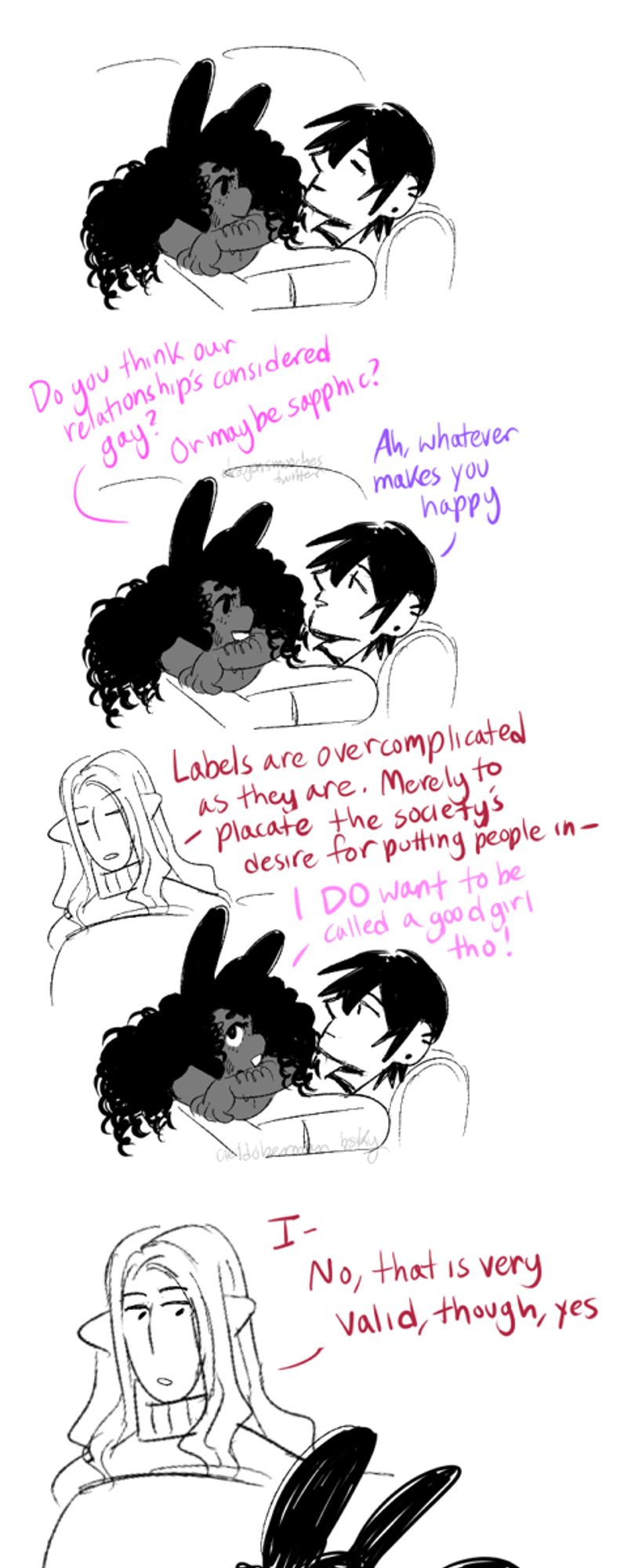 A 4 panel comic involving Jasmine [black, bungirl with curly hair], Mars [human with short black hair], and Judas [broad shouldered elf with long light wavy hair]
Panel 1: Jasmine is looking lovingly at Mars as they rest on the couch with Jasmine resting on top of him, arms crossed.
Panel 2: 
Jasmine: Do you think our relationship's considered gay? Or maybe sapphic?
Mars: Ah, whatever makes you happy
Panel 3: Judas pops out of nowhere from behind couch, the weirdo they are. 
Judas: Labels are overcomplicated as they are. Merely to placate the society's desire for putting people in - [s/he is cut off immediately by Jasmine]
Jasmine: I DO want to be called a good girl tho!
panel 4:
Judas who is painfully genderqueer haltingly responds: I- No, that is very valid, though, yes