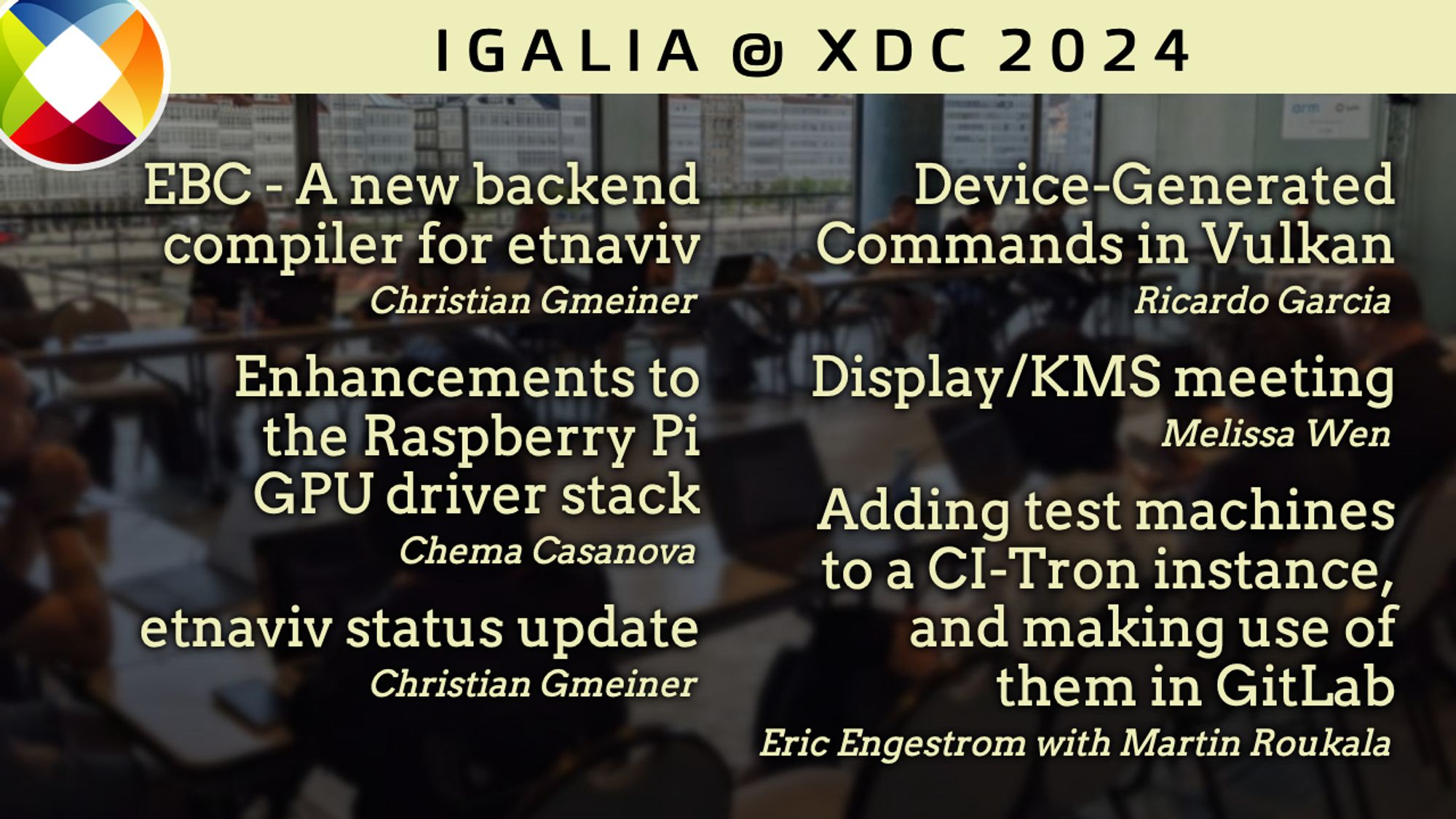 Igalia at XDC 2024

"EBC - A new backend compiler for etnaviv", Christian Gmeiner.

"Enhancements to the Raspberry Pi GPU driver stack", Chema Casanova.

"Adding test machines to a CI-Tron instance, and making use of them in GitLab", Eric Engestrom with Martin Roukala.

"etnaviv status update", Christian Gmeiner.

"Device-Generated Commands in Vulkan", Ricardo Garcia.

"Display/KMS Meeting", Melissa Wen.