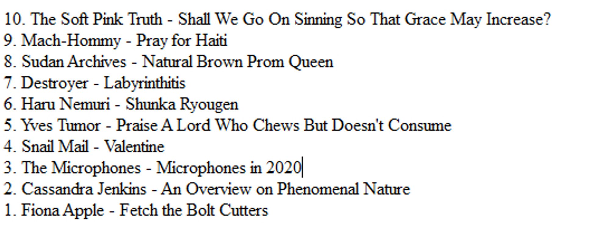 10. The Soft Pink Truth - Shall We Go On Sinning So That Grace May Increase?
9. Mach-Hommy - Pray for Haiti
8. Sudan Archives - Natural Brown Prom Queen
7. Destroyer - Labyrinthitis
6. Haru Nemuri - Shunka Ryougen
5. Yves Tumor - Praise A Lord Who Chews But Doesn't Consume
4. Snail Mail - Valentine
3. The Microphones - Microphones in 2020
2. Cassandra Jenkins - An Overview on Phenomenal Nature
1. Fiona Apple - Fetch the Bolt Cutters