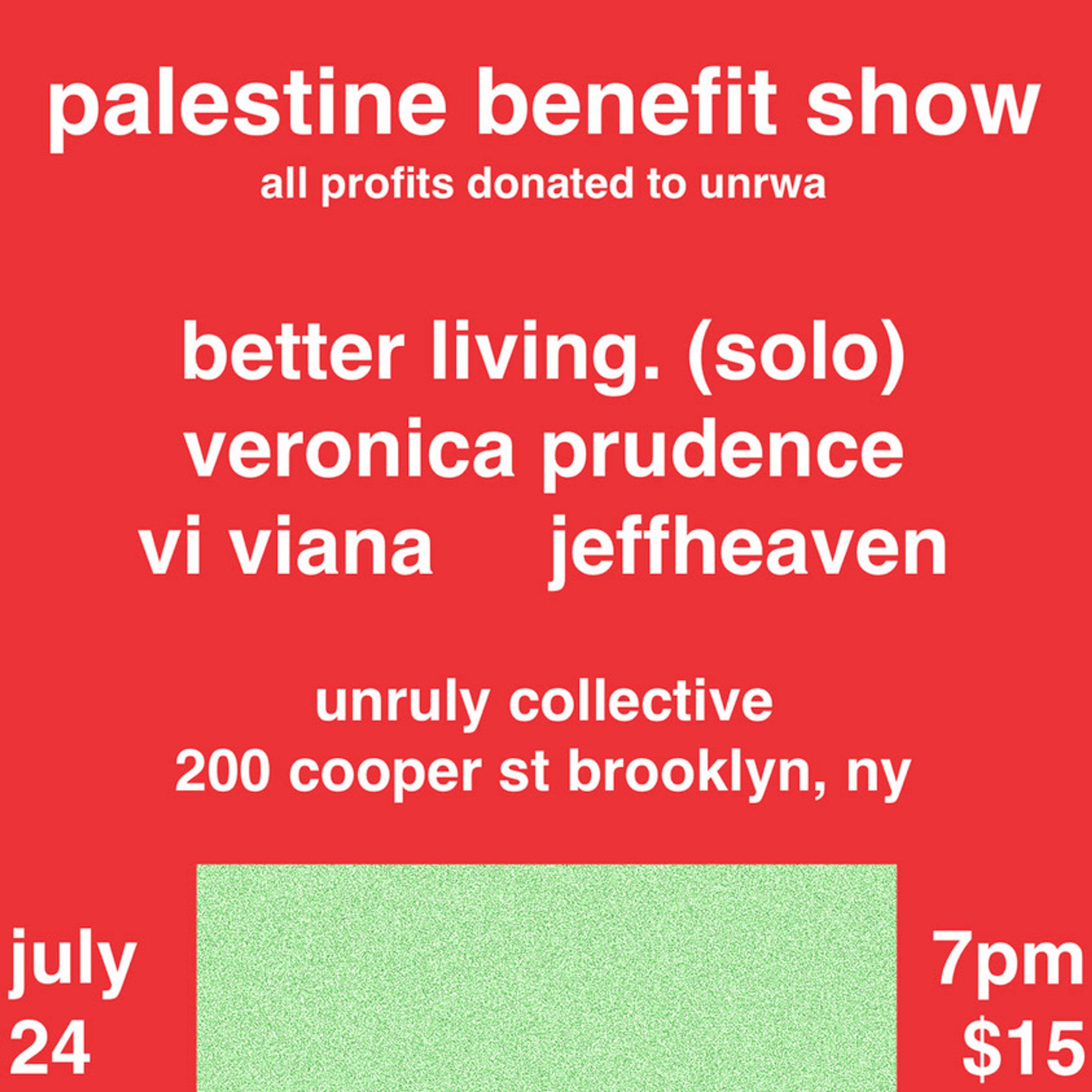 palestine benefit show
all profits donated to unrwa

better living. (solo)
veronica prudence
vi viana
jeffheaven

unruly collective
200 cooper st brooklyn, ny

july 24 / 7pm / $15