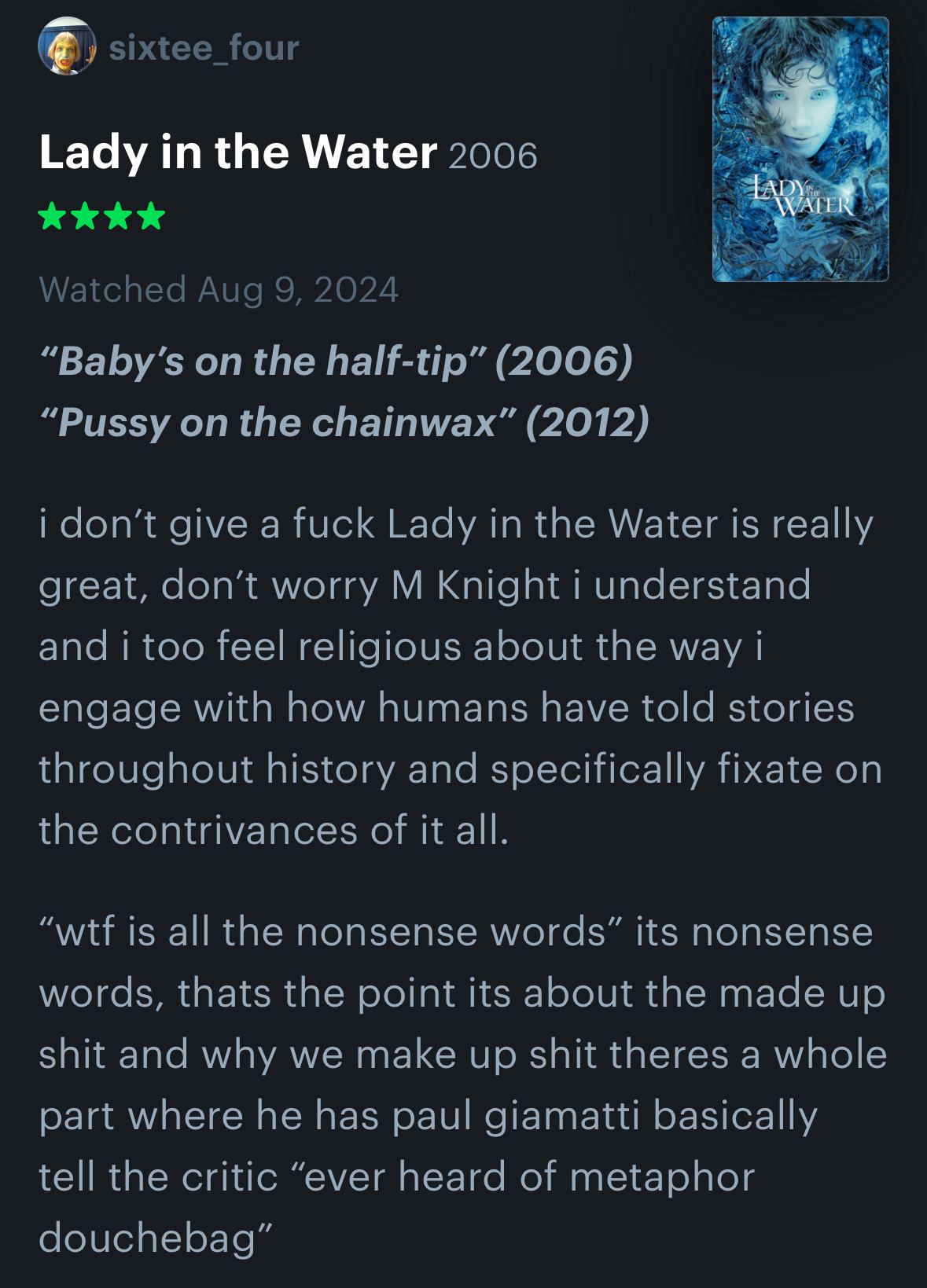 “Baby’s on the half-tip” (2006)
“Pussy on the chainwax” (2012)

i don’t give a fuck Lady in the Water is really great, don’t worry M Knight i understand and i too feel religious about the way i engage with how humans have told stories throughout history and specifically fixate on the contrivances of it all. 

“wtf is all the nonsense words” its nonsense words, thats the point its about the made up shit and why we make up shit theres a whole part where he has paul giamatti basically tell the critic “ever heard of metaphor douchebag”