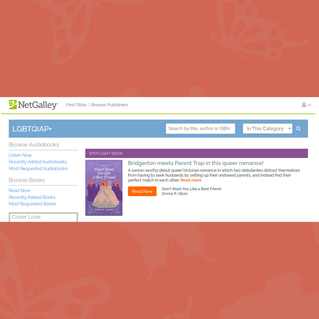 On an orange background with light orange butterflies, a screenshot of NetGalley's LGBTQIAP+ page, with "Don't Want You Like a Best Friend" seated below a purple banner reading "Spotlight Book." Beside the cover image (two Victorian debutantes, one brunette in a green and creme dress, one taller and blonde in a gold dress, stand slyly holding hands in front of a silhouetted purple crowd of partygoers, in front of deep coral windows), the text: "Bridgerton meets Parent Trap in this queer romance! A swoon-worthy debut queer Victorian romance in which two debutantes distract themselves from having to seek husbands by setting up their widowed parents, and instead find their perfect match in each other." And an orange button which says READ NOW.