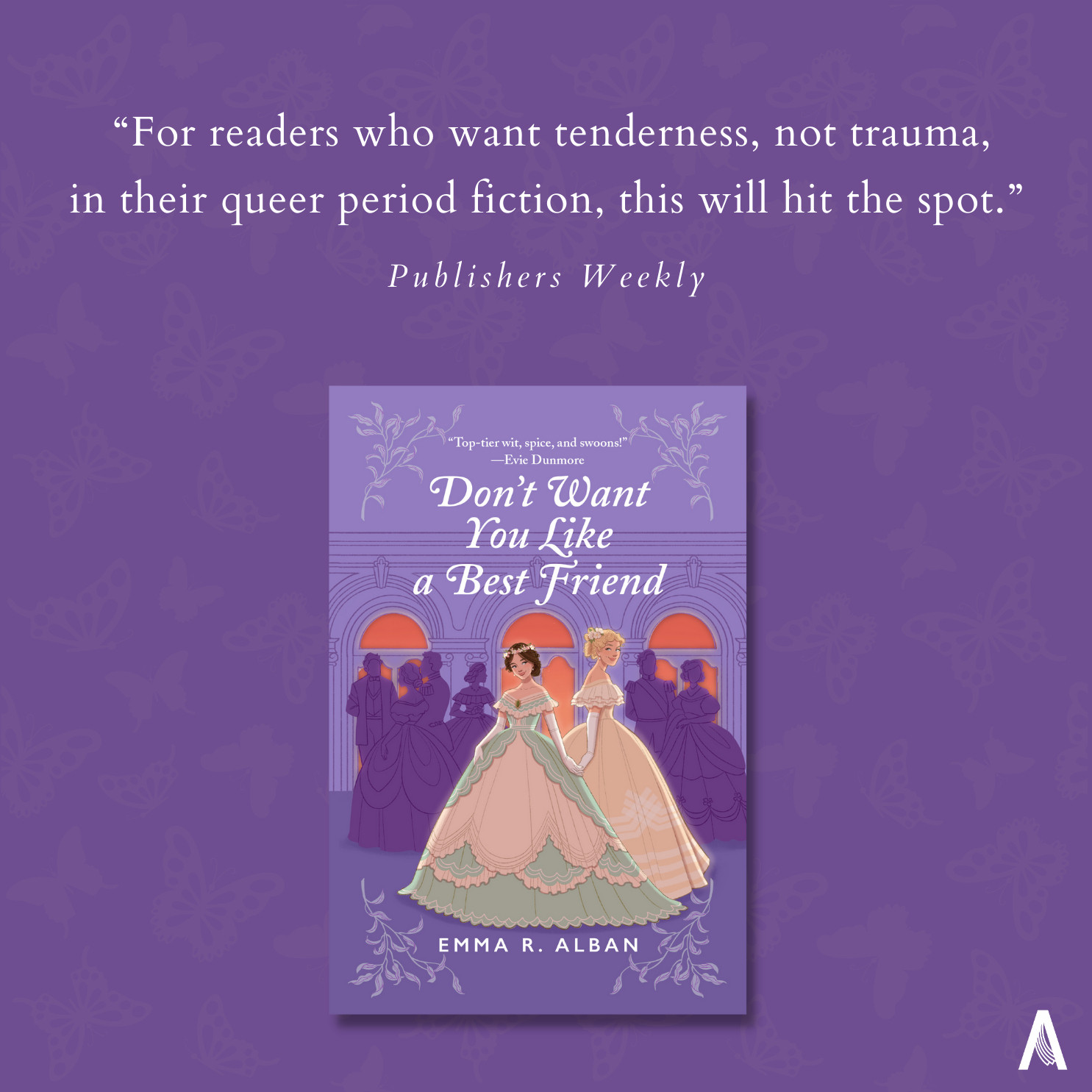 On a deep purple background with light purple butterflies, the cover for debut novel DON'T WANT YOU LIKE A BEST FRIEND is centered (two Victorian debutantes, one brunette in a green and creme dress, one taller and blonde in a gold dress, stand slyly holding hands in front of a silhouetted purple crowd of partygoers, in front of deep coral windows). Above the cover, text reads: "For readers who want tenderness, not trauma, in their queer period fiction, this will hit the spot. - Publishers Weekly."  The Avon "A" logo is in the bottom right hand corner.