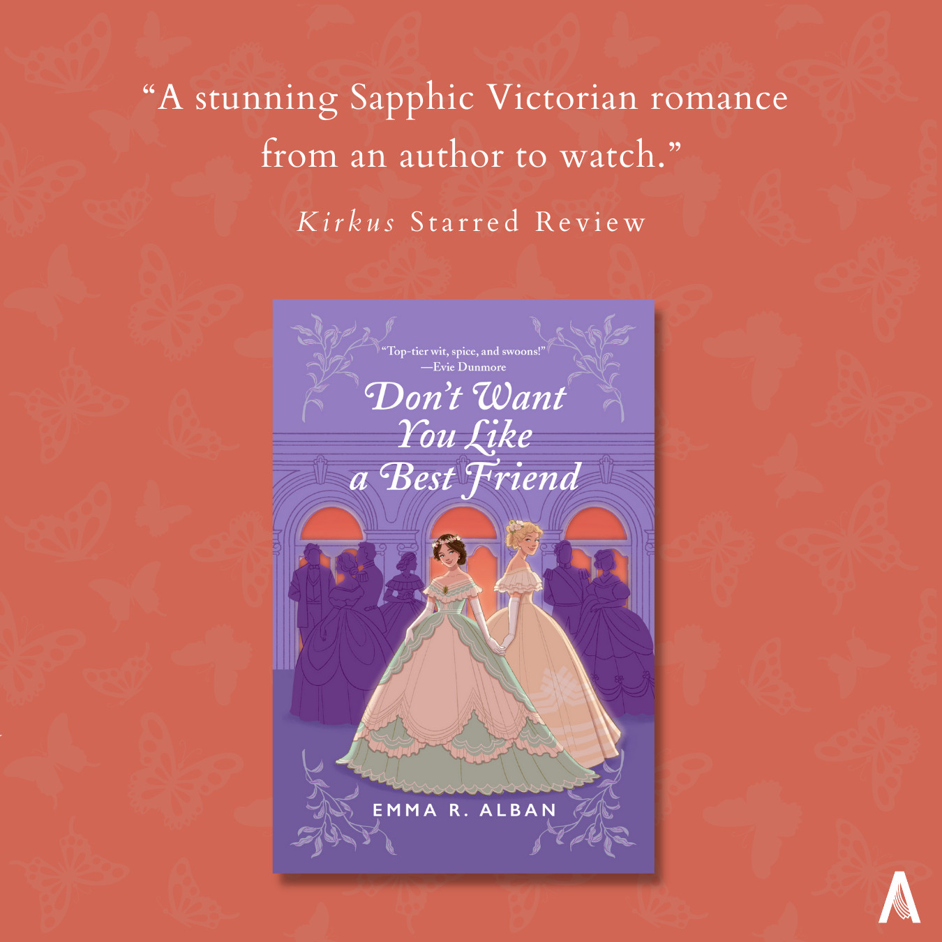 On a deep coral background with light coral butterflies, the cover for debut novel DON'T WANT YOU LIKE A BEST FRIEND is centered (two Victorian debutantes, one brunette in a green and creme dress, one taller and blonde in a gold dress, stand slyly holding hands in front of a silhouetted purple crowd of partygoers, in front of deep coral windows). Above the cover, text reads: "A stunning Sapphic Victorian romance from an author to watch. Kirkus Starred Review." The Avon "A" logo is in the bottom right hand corner.