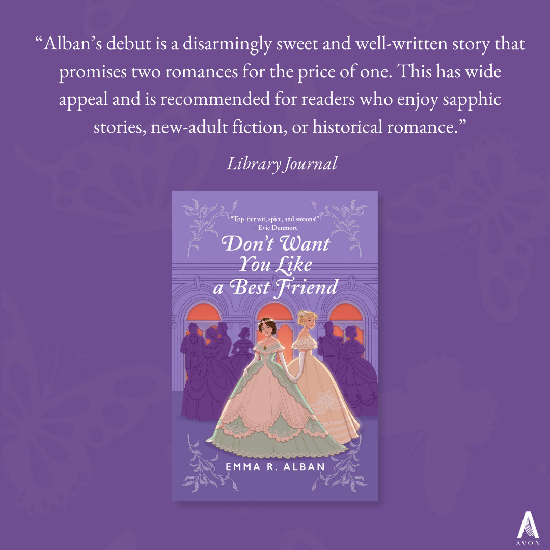 On a deep purple background with light purple butterflies, the cover for debut novel DON'T WANT YOU LIKE A BEST FRIEND is centered (two Victorian debutantes, one brunette in a green and creme dress, one taller and blonde in a gold dress, stand slyly holding hands in front of a silhouetted purple crowd of partygoers, in front of deep coral windows). Above the cover, text reads: "Alban's debut is a disarmingly sweet and well-written story that promises two romances for the price of one. This has wide appeal and is recommended for readers who enjoy sapphic stories, new-adult fiction, or historical romance. Library Journal."  The Avon "A" logo is in the bottom right hand corner.